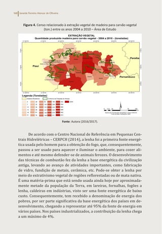 Janeide Ferreira Alencar de Oliveira
168
Figura 4. Censo relacionado à extração vegetal de madeira para carvão vegetal
(ton.) entre os anos 2004 a 2010 – Área de Estudo
Fonte: Autora (2016/2017).
De acordo com o Centro Nacional de Referência em Pequenas Cen-
trais Hidrelétricas – CERPCH (2014), a lenha foi a primeira fonte energé-
tica usada pelo homem para a obtenção do fogo, que, consequentemente,
passou a ser usado para aquecer e iluminar o ambiente, para cozer ali-
mentos e até mesmo defender-se de animais ferozes. O desenvolvimento
das técnicas de combustão fez da lenha a base energética da civilização
antiga, levando ao avanço de atividades importantes, como fabricação
de vidro, fundição de metais, cerâmica, etc. Pode-se obter a lenha por
meio do extrativismo vegetal de regiões reflorestadas ou de mata nativa.
É uma matéria-prima que está sendo usada ainda hoje por aproximada-
mente metade da população da Terra, em lareiras, fornalhas, fogões a
lenha, caldeiras em indústrias, visto ser uma fonte energética de baixo
custo. Consequentemente, tem recebido a denominação de energia dos
pobres, por ser parte significativa da base energética dos países em de-
senvolvimento, chegando a representar até 95% da fonte de energia em
vários países. Nos países industrializados, a contribuição da lenha chega
a um máximo de 4%.
 
