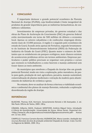 Gerenciamento da Construção Civil 169
6 CONCLUSÃO
É importante destacar o grande potencial econômico da Floresta
Nacional do Araripe (FLONA), cuja biodiversidade é fonte inesgotável de
produtos de grande importância para as indústrias farmacêuticas, de cos-
méticos e alimentos.
Investimentos de empresas privadas, do governo estadual e das
obras do Plano de Aceleração do Crescimento (PAC) do governo federal
estão movimentando em torno de 500 milhões de dólares a economia
local. Apenas os setores calçadistas e de confecções empregam direta-
mente mais de 15.000 pessoas. A região é o segundo polo econômico do
estado do Ceará, ficando atrás apenas de Fortaleza, segundo levantamen-
to do Instituto de Desenvolvimento Industrial (INDI) da Federação de
Indústria do Estado do Ceará (FIEC). Quanto maior o número de habi-
tantes que se estabelecem em parques ecológicos, mais chances existem
de acontecerem problemas sérios em termos ambientais. Empresas par-
ticulares e poder público precisam se organizar com projetos e cursos
que ensinem os trabalhadores a como fazerem o manejo ambiental sem
trazer danos ao meio ambiente.
Os municípios que envolvem a Chapada do Araripe têm um grande
potencial florestal, tendo em vista a exploração, pelos moradores, de pas-
to para gado, produção de mel, agricultura, pecuária, manejo sustentável,
comercialização de plantas medicinais e extração da madeira para abaste-
cimento de indústrias de cerâmica e gesso.
No entanto, deve-se analisar de forma criteriosa a viabilidade econô-
mica e ambiental dos planos de manejo florestais, reduzindo a exploração
desordenada da região do Araripe.
REFERÊNCIAS
BLASCHKE, Thomas; KUX, Hermann. Sensoriamento Remoto e SIG Avançados. 2. ed.
São Paulo: Oficina de Textos, 2009. 198 p.
CÂMARA, Gilberto; DAVIS, Clodovel; MONTEIRO, Antônio Miguel Vieira. Introdução
à Ciência da Geoinformação. Universidade de Viçosa. Minas Gerais. Disponível em:
<https://www.ltc.ufes.br/geomaticsce/modulo%20geoprocessamento.pdf> Acesso
em: 12 nov. 2016.
CAMPELLO, Francisco Carneiro Barreto; KAZMIERCZAK, Marco Leandro. Avaliação dos
recursos florestais da área de proteção ambiental Chapada do Araripe. Crato: Escritó-
rio Regional do IBAMA, 1999. 59 p.
 