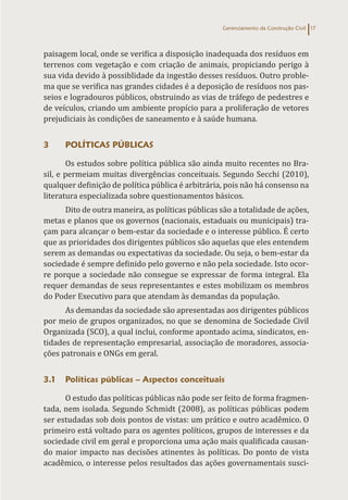 Gerenciamento da Construção Civil 17
paisagem local, onde se verifica a disposição inadequada dos resíduos em
terrenos com vegetação e com criação de animais, propiciando perigo à
sua vida devido à possiblidade da ingestão desses resíduos. Outro proble-
ma que se verifica nas grandes cidades é a deposição de resíduos nos pas-
seios e logradouros públicos, obstruindo as vias de tráfego de pedestres e
de veículos, criando um ambiente propício para a proliferação de vetores
prejudiciais às condições de saneamento e à saúde humana.
3 POLÍTICAS PÚBLICAS
Os estudos sobre política pública são ainda muito recentes no Bra-
sil, e permeiam muitas divergências conceituais. Segundo Secchi (2010),
qualquer definição de política pública é arbitrária, pois não há consenso na
literatura especializada sobre questionamentos básicos.
Dito de outra maneira, as políticas públicas são a totalidade de ações,
metas e planos que os governos (nacionais, estaduais ou municipais) tra-
çam para alcançar o bem-estar da sociedade e o interesse público. É certo
que as prioridades dos dirigentes públicos são aquelas que eles entendem
serem as demandas ou expectativas da sociedade. Ou seja, o bem-estar da
sociedade é sempre definido pelo governo e não pela sociedade. Isto ocor-
re porque a sociedade não consegue se expressar de forma integral. Ela
requer demandas de seus representantes e estes mobilizam os membros
do Poder Executivo para que atendam às demandas da população.
As demandas da sociedade são apresentadas aos dirigentes públicos
por meio de grupos organizados, no que se denomina de Sociedade Civil
Organizada (SCO), a qual inclui, conforme apontado acima, sindicatos, en-
tidades de representação empresarial, associação de moradores, associa-
ções patronais e ONGs em geral.
3.1 Políticas públicas – Aspectos conceituais
O estudo das políticas públicas não pode ser feito de forma fragmen-
tada, nem isolada. Segundo Schmidt (2008), as políticas públicas podem
ser estudadas sob dois pontos de vistas: um prático e outro acadêmico. O
primeiro está voltado para os agentes políticos, grupos de interesses e da
sociedade civil em geral e proporciona uma ação mais qualificada causan-
do maior impacto nas decisões atinentes às políticas. Do ponto de vista
acadêmico, o interesse pelos resultados das ações governamentais susci-
 