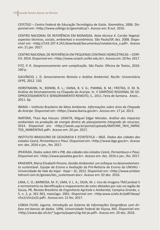 Janeide Ferreira Alencar de Oliveira
170
CEFETGO – Centro Federal de Educação Tecnológica de Goiás. Geomática, 2006. Dis-
ponível em: <http://www.cefetgo.br/geomatica/>. Acesso em: 8 out. 2016.
CENTRO NACIONAL DE REFERÊNCIA EM BIOMASSA. Nota técnica X. Carvão Vegetal:
aspectos técnicos, sociais, ambientais e econômicos. São Paulo/SP, dez. 2008. Dispo-
nível em: <http://143.107.4.241/download/documentos/notatecnica_x.pdf>. Acesso
em: 21 jan. 2017.
CENTRO NACIONAL DE REFERÊNCIA EM PEQUENAS CENTRAIS HIDRELÉTRICAS – CERP-
CH. 2014. Disponível em: <http://www.cerpch.unifei.edu.br>. Acesso em: 20 fev. 2017.
FITZ, P. R. Geoprocessamento sem complicação. São Paulo: Oficina de Textos, 2010.
160 p.
GALVÍNCIO, J. D. Sensoriamento Remoto e Análise Ambiental. Recife: Universitária
UFPE, 2012. 150.
HORSTMANN, N.; BONINI, R. L.; VIANA, B. V. G.; PIANNA, B. M.; FREITAS, D. M. N.
Análise do Desmatamento na Chapada do Araripe. In. V SIMPÓSIO REGIONAL DE GE-
OPROCESSAMENTO E SENSORIAMENTO REMOTO, 5., 2011. Feira de Santana. Anais...
2011. 6p.
IBAMA – Instituto Brasileiro do Meio Ambiente. Informações sobre área da Chapada
do Araripe. Disponível em: <https://www.ibama.gov.br>. Acesso em: 17 jul. 2013.
INATOMI, Thais Aya Hassan; UDAETA, Miguel Edgar Morales. Análise dos impactos
ambientais na produção de energia dentro do planejamento integrado de recursos.
2014. Disponível em: <http://seeds.usp.br/portal/uploads/INATOMI_TAHI_IMPAC
TOS_AMBIENTAIS.pdf>. Acesso em: 20 jan. 2017.
INSTITUTO BRASILEIRO DE GEOGRAFIA E ESTATÍSTICA – IBGE. Dados das cidades dos
estados Ceará, Pernambuco e Piauí. Disponível em: <http://www.ibge.gov.br>. Acesso
em: dez. 2016 e jan., fev. 2017.
IPEATADA. Dados sobre IDH e PIB, das cidades dos estados Ceará, Pernambuco e Piauí.
Disponível em: <http://www.ipeadata.gov.br>. Acesso em: dez. 2016 e jan., fev. 2017.
KRAEMER, Maria Elisabeth Pereira. Gestão Ambiental: um enfoque no desenvolvimen-
to sustentável. Equipe de Ensino e Avaliação da Pró-Reitoria de Ensino da UNIVALI -
Universidade do Vale do Itajaí - Itajaí – SC, 2012. Disponível em: <http://www.ambien
tebrasil.com.br/gestao/des_sustentavel.doc>. Acesso em: 02 dez. 2016.
LIMA, C. O.; BARBOSA, M. P.; LIMA, V. L. A.; SILVA, M. J. Uso de imagens TM/Landsat 5
e termometria na identificação e mapeamento de solos afetados por sais na região de
Souza, PB. Revista Brasileira de Engenharia Agrícola e Ambiental, Campina Grande, v.
5, n. 2, p. 361-363, maio/ago. 2001. Disponível em: <http:www.scielo.br/pdf/rbeaa/
v5n2/v5n2a32.pdf>. Acesso em: 21 fev. 2017.
LISBOA FILHO, Jagurta. Introdução ao Sistema de Informações Geográficas com ên-
fase em bancos de dados. 1996. Universidade Federal de Viçosa, MG. Disponível em:
<http://www.dpi.ufv.br/~jugurta/papers/sig-bd-jai.pdf>. Acesso em: 20 dez. 2016.
 