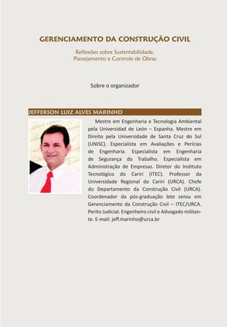 Mestre em Engenharia e Tecnologia Ambiental
pela Universidad de León – Espanha. Mestre em
Direito pela Universidade de Santa Cruz do Sul
(UNISC). Especialista em Avaliações e Perícias
de Engenharia. Especialista em Engenharia
de Segurança do Trabalho. Especialista em
Administração de Empresas. Diretor do Instituto
Tecnológico do Cariri (ITEC). Professor da
Universidade Regional do Cariri (URCA). Chefe
do Departamento da Construção Civil (URCA).
Coordenador da pós-graduação lato sensu em
Gerenciamento da Construção Civil – ITEC/URCA.
Perito Judicial. Engenheiro civil e Advogado militan-
te. E-mail: jeff.marinho@urca.br
JEFFERSON LUIZ ALVES MARINHO
GERENCIAMENTO DA CONSTRUÇÃO CIVIL
Reflexões sobre Sustentabilidade,
Planejamento e Controle de Obras
Sobre o organizador
 