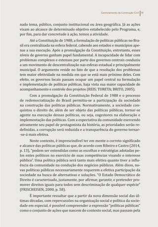 Gerenciamento da Construção Civil 19
nado tema, público, conjunto institucional ou área geográfica. Já as ações
visam ao alcance de determinado objetivo estabelecido pelo Programa, e,
por fim, para dar concretude à ação, temos a atividade.
Até a Constituição de 1988, a formulação de políticas públicas no Bra-
sil era centralizada na esfera federal, cabendo aos estados e municípios ape-
nas a sua execução. Após a promulgação da Constituição, entretanto, esses
níveis de governo ganham papel fundamental. A incapacidade de lidar com
problemas complexos e extensos por parte dos governos centrais conduziu
a um movimento de descentralização nas esferas estadual e principalmente
municipal. O argumento reside no fato de que a resolução dos problemas
tem maior efetividade na medida em que se está mais próximo deles. Com
efeito, os governos locais passam ocupar um papel central na formulação
e implementação de políticas públicas, haja vista sua maior capacidade de
acompanhamento e controle dos projetos (REIS; TURETA; BRITO, 2005).
Com a promulgação da Constituição Federal de 1988 e o processo
de redemocratização do Brasil permitiu-se a participação da sociedade
na construção das políticas públicas. Normativamente, a sociedade con-
quistou o direito de, além de ser objeto das políticas públicas, tornar-se
agente na execução dessas políticas, ou seja, cogestores na elaboração e
implementação das políticas. Com a expectativa da comunidade exercendo
ativamente seu papel de protagonista da história, as prioridades serão re-
definidas, a corrupção será reduzida e a transparência do governo tornar-
-se-á mais efetiva.
Neste contexto, é imprescindível ter em mente o correto significado
e alcance das políticas públicas que, de acordo com Ribeiro e Castro (2014,
p. 13), “podem ser entendidas como as escolhas e estratégias adotadas pe-
los entes políticos no exercício de suas competências visando o interesse
público”. Uma política pública será tanto mais efetiva quanto tiver a influ-
ência da comunidade na condução dos negócios públicos. Além disso, no-
vas políticas públicas necessariamente requerem a efetiva participação da
sociedade na busca de alternativas e soluções. “O Estado Democrático de
Direito é caracterizado, justamente, por afirmar, garantir, e pretender pro-
mover direitos iguais para todos sem descriminação de qualquer espécie”
(FRISCHEISEN, 2000, p. 58).
É importante ressaltar que a partir da nova dimensão social das úl-
timas décadas, com repercussões na organização social e política da socie-
dade em especial, é possível compreender a expressão “políticas públicas”
como o conjunto de ações que nascem do contexto social, mas passam pela
 