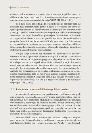 Jefferson Luiz Alves Marinho
20
esfera estatal, atuando como uma decisão de intervenção pública numa re-
alidade social, “quer seja para fazer investimentos ou simplesmente para
uma mera regulamentação administrativa” (BONETI, 2006, p. 74).
Com base nesse conceito, pode-se admitir que as políticas públicas
possuem duas características gerais: a busca do consenso em torno do
que se pretende fazer ou deixar de fazer e a resolução dos conflitos. Frey
(2000, p. 223-224) aborda quatro tipos de políticas públicas no que tange
ao modo da resolução de conflitos, quais sejam: distributivas, redistributi-
vas, regulatórias e constitutivas. Na questão ambiental, para efeitos desta
pesquisa, é esta última a forma mais indicada, pois são as que determinam
as regras do jogo, e com isso a estrutura dos processos e conflitos políticos,
isto é, as condições gerais sob as quais vêm sendo negociadas as políticas
distributivas, redistributivas e regulatórias.
No que tange à análise dos processos de implementação, podemos
discernir as abordagens cujo objetivo principal é a análise da qualidade
material e técnica de projetos ou programas, daquelas cuja análise é dire-
cionada para as estruturas político-administrativas e à atuação dos atores
envolvidos. No primeiro caso, tem-se em vista, antes de qualquer coisa, o
conteúdo dos programas e planos. Comparando os fins estipulados na for-
mulação dos programas com os resultados alcançados, examina-se até que
ponto a encomenda da ação foi cumprida e quais as causas de eventuais dé-
ficits da implementação. No segundo caso, o que está em primeiro plano é
o processo de implementação, isto é, a descrição do como e da explicação
do porquê (FREY, 2000).
3.2 Relação entre sustentabilidade e políticas públicas
As questões fundamentais que precisam ser consideradas em qual-
quer discussão relacionada ao desenvolvimento sustentável são: o bem-es-
tar humano, o meio ambiente e o futuro. Desse modo, temas como poluição,
biodiversidade, exploração de recursos naturais, efeitos climáticos, entre
outros, devem ser relacionados a desemprego, pobreza e riqueza, tecnolo-
gias, valores culturais e organizações políticas e sociais, por exemplo, isso
tanto para análise dos problemas decorrentes destas inter-relações como
para implementação de soluções.
Consideradas há muito como questões distintas, consignadas a órgãos
governamentais independentes, os problemas ecológicos e sociais são, na
realidade, interligados e se reforçam mutuamente. Para haver um desenvol-
 