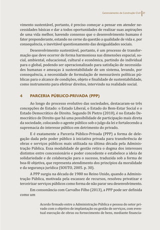 Gerenciamento da Construção Civil 21
vimento sustentável, portanto, é preciso começar a pensar em atender ne-
cessidades básicas e dar a todos oportunidades de realizar suas aspirações
de uma vida melhor, havendo consenso que o desenvolvimento humano é
fator preponderante, estando no cerne da questão a qualidade de vida e, por
consequência, o inevitável questionamento das desigualdades sociais.
Desenvolvimento sustentável, portanto, é um processo de transfor-
mação que deve ocorrer de forma harmoniosa nas dimensões espacial, so-
cial, ambiental, educacional, cultural e econômica, partindo do individual
para o global, podendo ser operacionalizado para satisfação de necessida-
des humanas e ameaças à sustentabilidade de um sistema, levando, por
consequência, a necessidade de formulação de mensuráveis políticas pú-
blicas para o alcance de condições, objeto e finalidade de sustentabilidade,
como instrumento para efetivar direitos, intervindo na realidade social.
4 PARCERIA PÚBLICO-PRIVADA (PPP)
Ao longo do processo evolutivo das sociedades, destacaram-se três
concepções de Estado: o Estado Liberal, o Estado do Bem-Estar Social e o
Estado Democrático de Direito. Segundo Di Pietro (2010), é no Estado De-
mocrático de Direito que há uma possibilidade de participação mais direta
da sociedade, colocando o agente público sob o julgo da lei e fortalecendo a
supremacia do interesse público em detrimento do privado.
E é exatamente a Parceria Público-Privada (PPP) a forma de dele-
gação dada pelo poder público à iniciativa privada para transferência de
obras e serviços públicos mais utilizada na última década pela Adminis-
tração Pública. Essa modalidade de gestão retira o dogma dos interesses
distintos entre concessionário e poder concedente e estabelece a ideia de
solidariedade e de colaboração para o sucesso, traduzida sob a forma de
boa-fé objetiva, que representa atendimento dos princípios da moralidade
e da segurança jurídica (SOUTO, 2005. p. 30).
A PPP surgiu na década de 1980 no Reino Unido, quando a Adminis-
tração Pública, motivada pela escassez de recursos, resolveu privatizar e
terceirizar serviços públicos como forma de não parar seu desenvolvimento.
Em consonância com Carvalho Filho (2013), a PPP pode ser definida
como um
Acordo firmado entre a Administração Pública e pessoa do setor pri-
vado com o objetivo de implantação ou gestão de serviços, com even-
tual execução de obras ou fornecimento de bens, mediante financia-
 