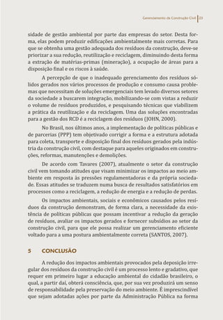 Gerenciamento da Construção Civil 23
sidade de gestão ambiental por parte das empresas do setor. Desta for-
ma, elas podem produzir edificações ambientalmente mais corretas. Para
que se obtenha uma gestão adequada dos resíduos da construção, deve-se
priorizar a sua redução, reutilização e reciclagem, diminuindo desta forma
a extração de matérias-primas (mineração), a ocupação de áreas para a
disposição final e os riscos à saúde.
A percepção de que o inadequado gerenciamento dos resíduos só-
lidos gerados nos vários processos de produção e consumo causa proble-
mas que necessitam de soluções emergenciais tem levado diversos setores
da sociedade a buscarem integração, mobilizando-se com vistas a reduzir
o volume de resíduos produzidos, e pesquisando técnicas que viabilizem
a prática da reutilização e da reciclagem. Uma das soluções encontradas
para a gestão dos RCD é a reciclagem dos resíduos (JOHN, 2000).
No Brasil, nos últimos anos, a implementação de políticas públicas e
de parcerias (PPP) tem objetivado corrigir a forma e a estrutura adotada
para coleta, transporte e disposição final dos resíduos gerados pela indús-
tria da construção civil, com destaque para aqueles originados em constru-
ções, reformas, manutenções e demolições.
De acordo com Tavares (2007), atualmente o setor da construção
civil vem tomando atitudes que visam minimizar os impactos ao meio am-
biente em resposta às pressões regulamentadoras e da própria socieda-
de. Essas atitudes se traduzem numa busca de resultados satisfatórios em
processos como a reciclagem, a redução de energia e a redução de perdas.
Os impactos ambientais, sociais e econômicos causados pelos resí-
duos da construção demonstram, de forma clara, a necessidade da exis-
tência de políticas públicas que possam incentivar a redução da geração
de resíduos, avaliar os impactos gerados e fornecer subsídios ao setor da
construção civil, para que ele possa realizar um gerenciamento eficiente
voltado para a uma postura ambientalmente correta (SANTOS, 2007).
5 CONCLUSÃO
A redução dos impactos ambientais provocados pela deposição irre-
gular dos resíduos da construção civil é um processo lento e gradativo, que
requer em primeiro lugar a educação ambiental do cidadão brasileiro, o
qual, a partir daí, obterá consciência, que, por sua vez produzirá um senso
de responsabilidade pela preservação do meio ambiente. É imprescindível
que sejam adotadas ações por parte da Administração Pública na forma
 