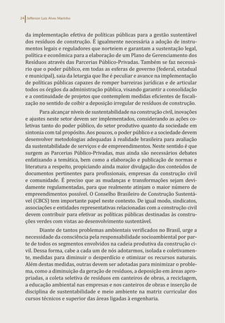 Jefferson Luiz Alves Marinho
24
da implementação efetiva de políticas públicas para a gestão sustentável
dos resíduos de construção. É igualmente necessária a adoção de instru-
mentos legais e reguladores que norteiem e garantam a sustentação legal,
política e econômica para a elaboração de um Plano de Gerenciamento dos
Resíduos através das Parcerias Público-Privadas. Também se faz necessá-
rio que o poder público, em todas as esferas de governo (federal, estadual
e municipal), saia da letargia que lhe é peculiar e avance na implementação
de políticas públicas capazes de romper barreiras jurídicas e de articular
todos os órgãos da administração pública, visando garantir a consolidação
e a continuidade de projetos que contemplem medidas eficientes de fiscali-
zação no sentido de coibir a deposição irregular de resíduos de construção.
Para alcançar níveis de sustentabilidade na construção civil, inovações
e ajustes neste setor devem ser implementados, considerando as ações co-
letivas tanto do poder público, do setor produtivo quanto da sociedade em
sintonia com tal propósito. Aos poucos, o poder público e a sociedade devem
desenvolver metodologias adequadas à realidade brasileira para avaliação
da sustentabilidade de serviços e de empreendimentos. Neste sentido é que
surgem as Parcerias Público-Privadas, mas ainda são necessários debates
enfatizando a temática, bem como a elaboração e publicação de normas e
literatura a respeito, propiciando ainda maior divulgação dos conteúdos de
documentos pertinentes para profissionais, empresas da construção civil
e comunidade. É preciso que as mudanças e transformações sejam devi-
damente regulamentadas, para que realmente atinjam o maior número de
empreendimentos possível. O Conselho Brasileiro de Construção Sustentá-
vel (CBCS) tem importante papel neste contexto. De igual modo, sindicatos,
associações e entidades representativas relacionadas com a construção civil
devem contribuir para efetivar as políticas públicas destinadas às constru-
ções verdes com vistas ao desenvolvimento sustentável.
Diante de tantos problemas ambientais verificados no Brasil, urge a
necessidade da consciência pela responsabilidade socioambiental por par-
te de todos os segmentos envolvidos na cadeia produtiva da construção ci-
vil. Dessa forma, cabe a cada um de nós adotarmos, isolada e coletivamen-
te, medidas para diminuir o desperdício e otimizar os recursos naturais.
Além destas medidas, outras devem ser adotadas para minimizar o proble-
ma, como a diminuição da geração de resíduos, a deposição em áreas apro-
priadas, a coleta seletiva de resíduos em canteiros de obras, a reciclagem,
a educação ambiental nas empresas e nos canteiros de obras e inserção de
disciplina de sustentabilidade e meio ambiente na matriz curricular dos
cursos técnicos e superior das áreas ligadas à engenharia.
 