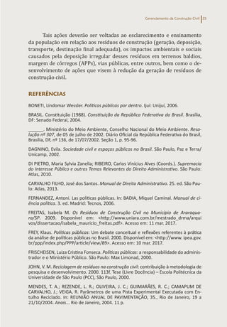 Gerenciamento da Construção Civil 25
Tais ações deverão ser voltadas ao esclarecimento e ensinamento
da população em relação aos resíduos de construção (geração, deposição,
transporte, destinação final adequada), os impactos ambientais e sociais
causados pela deposição irregular desses resíduos em terrenos baldios,
margem de córregos (APPs), vias públicas, entre outros, bem como o de-
senvolvimento de ações que visem à redução da geração de resíduos de
construção civil.
REFERÊNCIAS
BONETI, Lindomar Wessler. Políticas públicas por dentro. Ijuí: Unijuí, 2006.
BRASIL. Constituição (1988). Constituição da República Federativa do Brasil. Brasília,
DF: Senado Federal, 2004.
______. Ministério do Meio Ambiente, Conselho Nacional do Meio Ambiente. Reso-
lução nº 307, de 05 de julho de 2002. Diário Oficial da República Federativa do Brasil,
Brasília, DF, nº 136, de 17/07/2002. Seção 1, p. 95-96.
DAGNINO, Evila. Sociedade civil e espaços públicos no Brasil. São Paulo, Paz e Terra/
Unicamp, 2002.
DI PIETRO, Maria Sylvia Zanella; RIBEIRO, Carlos Vinícius Alves (Coords.). Supremacia
do Interesse Público e outros Temas Relevantes do Direito Administrativo. São Paulo:
Atlas, 2010.
CARVALHO FILHO, José dos Santos. Manual de Direito Administrativo. 25. ed. São Pau-
lo: Atlas, 2013.
FERNANDEZ, Antoni. Las políticas públicas. In: BADIA, Miquel Caminal. Manual de ci-
ência política. 3. ed. Madrid: Tecnos, 2006.
FREITAS, Isabela M. Os Resíduos de Construção Civil no Município de Araraqua-
ra/SP. 2009. Disponível em: <http://www.uniara.com.br/mestrado_drma/arqui
vos/dissertacao/isabela_mauricio_freitas.pdf>. Acesso em: 11 mar. 2017.
FREY, Klaus. Políticas públicas: Um debate conceitual e reflexões referentes à prática
da análise de políticas públicas no Brasil. 2000. Disponível em: <http://www. ipea.gov.
br/ppp/index.php/PPP/article/view/89>. Acesso em: 10 mar. 2017.
FRISCHEISEN, Luiza Cristina Fonseca. Políticas públicas: a responsabilidade do adminis-
trador e o Ministério Público. São Paulo: Max Limonad, 2000.
JOHN, V. M. Reciclagem de resíduos na construção civil: contribuição à metodologia de
pesquisa e desenvolvimento. 2000. 113f. Tese (Livre Docência) – Escola Politécnica da
Universidade de São Paulo (PCC), São Paulo, 2000.
MENDES, T. A.; REZENDE, L. R.; OLIVEIRA, J. C.; GUIMARÃES, R. C.; CAMAPUM DE
CARVALHO, J.; VEIGA, R. Parâmetros de uma Pista Experimental Executada com En-
tulho Reciclado. In: REUNIÃO ANUAL DE PAVIMENTAÇÃO, 35., Rio de Janeiro, 19 a
21/10/2004. Anais... Rio de Janeiro, 2004. 11 p.
 