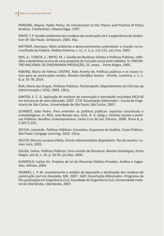 Jefferson Luiz Alves Marinho
26
PARSONS, Wayne. Public Policy: An Introduction to the Theory and Practice of Policy
Analysis. Cheltenham: Edward Elgar, 1997.
PINTO, T. P. Gestão ambiental dos resíduos da construção civil: a experiência do Sindus-
Con-SP. São Paulo: Sinduscon, 2005. 45p.
RATTNER, Henrique. Meio ambiente e desenvolvimento sustentável: o mundo na en-
cruzilhada da história. Política Externa, v. 11, n. 2, p. 112-121, set./nov. 2002.
REIS, A.; TURETA, C.; BRITO, M. J. Gestão de Resíduos Sólidos e Políticas Públicas: refle-
xões substantivas acerca de uma proposta de inclusão social pelo trabalho. In: ENCON-
TRO NACIONAL DE ENGENHARIA PRODUÇÃO, 25. Anais... Porto Alegre, 2005.
RIBEIRO, Maria de Fátima; CASTRO, Aldo Aranha de. Políticas públicas e os novos ru-
mos para as construções verdes. Revista Científica Sensus - Direito, Londrina, v. 1, n.
8, p. 55-78, 2014.
RUA, Maria das Graças. Políticas Públicas. Florianópolis: Departamento de Ciências da
Administração / UFSC, 2009. 130 p.
SANTOS, E. C. G. Aplicação de resíduos de construção e demolição reciclados (RCD-R)
em estruturas de solo reforçado. 2007. 173f. Dissertação (Mestrado) – Escola de Enge-
nharia de São Carlos, Universidade de São Paulo, São Carlos, 2007.
SCHMIDT, João Pedro. Para entender as políticas públicas: aspectos conceituais e
metodológicos. In: REIS, José Renato dos; LEAL, R. G. (Orgs.). Direitos Sociais e políti-
cas Públicas: desafios contemporâneos. Santa Cruz do Sul: Edunisc, 2008. Tomo 8, p.
2.307-2.333.
SECCHI, Leonardo. Políticas Públicas: Conceitos, Esquemas de Análise, Casos Práticos.
São Paulo: Cengage Learning, 2010. 133 p.
SOUTO, Marcos Juruena Vilella. Direito Administrativo Regulatório. Rio de Janeiro: Lu-
men Juris, 2005.
SOUZA, Celina. Políticas Públicas: Uma revisão de literatura. Revista Sociologias, Porto
Alegre, ano 8, n. 16, p. 20-45, jul./dez. 2006.
SUNDFELD, Carlos Ari. Projetos de Lei de Parcerias Público-Privadas: Análise e Suges-
tões. Mimeo, 2004.
TAVARES, L. P. M. Levantamento e análise da deposição e destinação dos resíduos da
construção civil em Ituiutaba, MG. 2007. 160f. Dissertação (Mestrado) –Programa de
Pós-graduação em Engenharia Civil, Faculdade de Engenharia Civil, Universidade Fede-
ral de Uberlândia, Uberlândia, 2007.
 