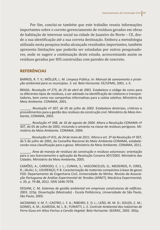 Gerenciamento da Construção Civil 39
Por fim, conclui-se também que este trabalho reuniu informações
importantes sobre o correto gerenciamento de resíduos gerados em obras
de habitação de interesse social na cidade de Juazeiro do Norte – CE, des-
de a sua identificação até a sua correta destinação. Embora a metodologia
utilizada nesta pesquisa tenha alcançado resultados importantes, também
apresenta limitações que poderão ser estudadas por outros pesquisado-
res, onde se sugere a continuação deste estudo, acrescentando assim os
resíduos gerados por HIS construídas com paredes de concreto.
REFERÊNCIAS
BARROS, R. T. V.; MÖLLER, L. M. Limpeza Pública. In: Manual de saneamento e prote-
ção ambiental para os municípios. 3. ed. Belo Horizonte: EE/UFMG, 2001. v. II.
BRASIL. Resolução nº 275, de 25 de abril de 2001. Estabelece o código de cores para
os diferentes tipos de resíduos, a ser adotado na identificação de coletores e transpor-
tadores, bem como nas campanhas informativas para a coleta seletiva. Ministério do
Meio Ambiente. CONAMA, 2001.
______. Resolução nº 307, de 05 de julho de 2002. Estabelece diretrizes, critérios e
procedimentos para a gestão dos resíduos da construção civil. Ministério do Meio Am-
biente, CONAMA, 2002.
______. Resolução nº 348, de 16 de agosto de 2004. Altera a Resolução CONAMA nº
307, de 05 de julho de 2002, incluindo o amianto na classe de resíduos perigosos. Mi-
nistério do Meio Ambiente. CONAMA, 2004.
______. Resolução nº 431, de 24 de maio de 2011. Altera o art. 3º da Resolução nº 307,
de 5 de julho de 2002, do Conselho Nacional do Meio Ambiente-CONAMA, estabele-
cendo nova classificação para o gesso. Ministério do Meio Ambiente. CONAMA, 2011.
______. Área de manejo de resíduos da construção e resíduos volumosos: orientação
para o seu licenciamento e aplicação da Resolução Conama 307/2002. Ministério das
Cidades. Ministério do Meio Ambiente, 2005.
CAMÕES, A.; CARDOSO, C. J. L.; CUNHA, S.; VASCONCELOS, G.; MEDEIROS, P.; EIRES,
R.; JALALI, S.; LOURENÇO, P. B. Caracterização de materiais compósitos à base de gesso
FGD. Departamento de Engenharia Civil, Universidade do Minho. Revista da Associa-
ção Portuguesa de Análise Experimental de Tensões (APAET), Mecânica Experimental,
v. 20, p. 79-88, 2012. ISSN 1646-7078.
DEGANI, C. M. Sistemas de gestão ambiental em empresas construtoras de edifícios.
2003. 223p. Dissertação (Mestrado) - Escola Politécnica, Universidade de São Paulo,
São Paulo, 2003.
JACOMINO, V. M. F.; CASTRO, L. F. A.; RIBEIRO, E. D. L.; LEÃO, M. M. D.; SOUZA, C. M.;
GOMES, A. M.; ALMEIDA, M. L. B.; FURIATTI, L. E. Controle Ambiental das Indústrias de
Ferro-Gusa em Altos-Fornos a Carvão Vegetal. Belo Horizonte: SEGRAC, 2002. 302p.
 
