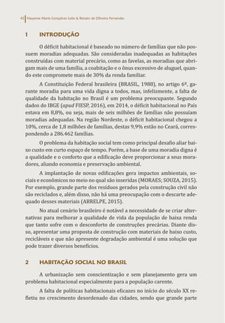 Nayanne Maria Gonçalves Leite & Renato de Oliveira Fernandes
42
1 INTRODUÇÃO
O déficit habitacional é baseado no número de famílias que não pos-
suem moradias adequadas. São consideradas inadequadas as habitações
construídas com material precário, como as favelas, as moradias que abri-
gam mais de uma família, a coabitação e o ônus excessivo de aluguel, quan-
do este compromete mais de 30% da renda familiar.
A Constituição Federal brasileira (BRASIL, 1988), no artigo 6º, ga-
rante moradia para uma vida digna a todos, mas, infelizmente, a falta de
qualidade da habitação no Brasil é um problema preocupante. Segundo
dados do IBGE (apud FIESP, 2016), em 2014, o déficit habitacional no País
estava em 8,8%, ou seja, mais de seis milhões de famílias não possuíam
moradias adequadas. Na região Nordeste, o déficit habitacional chegou a
10%, cerca de 1,8 milhões de famílias, destas 9,9% estão no Ceará, corres-
pondendo a 286.462 famílias.
O problema da habitação social tem como principal desafio aliar bai-
xo custo em curto espaço de tempo. Porém, a base de uma moradia digna é
a qualidade e o conforto que a edificação deve proporcionar a seus mora-
dores, aliando economia e preservação ambiental.
A implantação de novas edificações gera impactos ambientais, so-
ciais e econômicos no meio no qual são inseridas (MORAES; SOUZA, 2015).
Por exemplo, grande parte dos resíduos gerados pela construção civil não
são reciclados e, além disso, não há uma preocupação com o descarte ade-
quado desses materiais (ABRELPE, 2015).
No atual cenário brasileiro é notável a necessidade de se criar alter-
nativas para melhorar a qualidade de vida da população de baixa renda
que tanto sofre com o desconforto de construções precárias. Diante dis-
so, apresentar uma proposta de construção com materiais de baixo custo,
recicláveis e que não apresente degradação ambiental é uma solução que
pode trazer diversos benefícios.
2 HABITAÇÃO SOCIAL NO BRASIL
A urbanização sem conscientização e sem planejamento gera um
problema habitacional especialmente para a população carente.
A falta de políticas habitacionais eficazes no início do século XX re-
fletiu no crescimento desordenado das cidades, sendo que grande parte
 
