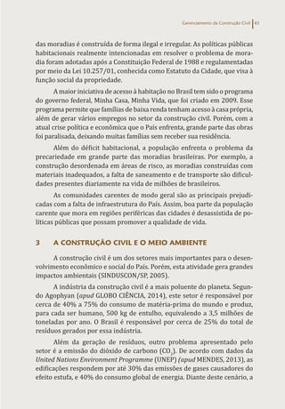 Gerenciamento da Construção Civil 43
das moradias é construída de forma ilegal e irregular. As políticas públicas
habitacionais realmente intencionadas em resolver o problema de mora-
dia foram adotadas após a Constituição Federal de 1988 e regulamentadas
por meio da Lei 10.257/01, conhecida como Estatuto da Cidade, que visa à
função social da propriedade.
A maior iniciativa de acesso à habitação no Brasil tem sido o programa
do governo federal, Minha Casa, Minha Vida, que foi criado em 2009. Esse
programa permite que famílias de baixa renda tenham acesso à casa própria,
além de gerar vários empregos no setor da construção civil. Porém, com a
atual crise política e econômica que o País enfrenta, grande parte das obras
foi paralisada, deixando muitas famílias sem receber sua residência.
Além do déficit habitacional, a população enfrenta o problema da
precariedade em grande parte das moradias brasileiras. Por exemplo, a
construção desordenada em áreas de risco, as moradias construídas com
materiais inadequados, a falta de saneamento e de transporte são dificul-
dades presentes diariamente na vida de milhões de brasileiros.
As comunidades carentes de modo geral são as principais prejudi-
cadas com a falta de infraestrutura do País. Assim, boa parte da população
carente que mora em regiões periféricas das cidades é desassistida de po-
líticas públicas que possam promover a qualidade de vida.
3 A CONSTRUÇÃO CIVIL E O MEIO AMBIENTE
A construção civil é um dos setores mais importantes para o desen-
volvimento econômico e social do País. Porém, esta atividade gera grandes
impactos ambientais (SINDUSCON/SP, 2005).
A indústria da construção civil é a mais poluente do planeta. Segun-
do Agophyan (apud GLOBO CIÊNCIA, 2014), este setor é responsável por
cerca de 40% a 75% do consumo de matéria-prima do mundo e produz,
para cada ser humano, 500 kg de entulho, equivalendo a 3,5 milhões de
toneladas por ano. O Brasil é responsável por cerca de 25% do total de
resíduos gerados por essa indústria.
Além da geração de resíduos, outro problema apresentado pelo
setor é a emissão do dióxido de carbono (CO2
). De acordo com dados da
United Nations Environment Programme (UNEP) (apud MENDES, 2013), as
edificações respondem por até 30% das emissões de gases causadores do
efeito estufa, e 40% do consumo global de energia. Diante deste cenário, a
 