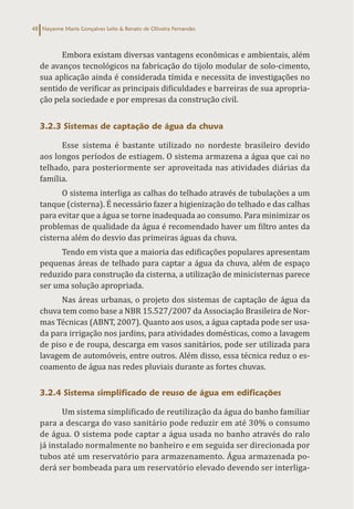 Nayanne Maria Gonçalves Leite & Renato de Oliveira Fernandes
48
Embora existam diversas vantagens econômicas e ambientais, além
de avanços tecnológicos na fabricação do tijolo modular de solo-cimento,
sua aplicação ainda é considerada tímida e necessita de investigações no
sentido de verificar as principais dificuldades e barreiras de sua apropria-
ção pela sociedade e por empresas da construção civil.
3.2.3 Sistemas de captação de água da chuva
Esse sistema é bastante utilizado no nordeste brasileiro devido
aos longos períodos de estiagem. O sistema armazena a água que cai no
telhado, para posteriormente ser aproveitada nas atividades diárias da
família.
O sistema interliga as calhas do telhado através de tubulações a um
tanque (cisterna). É necessário fazer a higienização do telhado e das calhas
para evitar que a água se torne inadequada ao consumo. Para minimizar os
problemas de qualidade da água é recomendado haver um filtro antes da
cisterna além do desvio das primeiras águas da chuva.
Tendo em vista que a maioria das edificações populares apresentam
pequenas áreas de telhado para captar a água da chuva, além de espaço
reduzido para construção da cisterna, a utilização de minicisternas parece
ser uma solução apropriada.
Nas áreas urbanas, o projeto dos sistemas de captação de água da
chuva tem como base a NBR 15.527/2007 da Associação Brasileira de Nor-
mas Técnicas (ABNT, 2007). Quanto aos usos, a água captada pode ser usa-
da para irrigação nos jardins, para atividades domésticas, como a lavagem
de piso e de roupa, descarga em vasos sanitários, pode ser utilizada para
lavagem de automóveis, entre outros. Além disso, essa técnica reduz o es-
coamento de água nas redes pluviais durante as fortes chuvas.
3.2.4 Sistema simplificado de reuso de água em edificações
Um sistema simplificado de reutilização da água do banho familiar
para a descarga do vaso sanitário pode reduzir em até 30% o consumo
de água. O sistema pode captar a água usada no banho através do ralo
já instalado normalmente no banheiro e em seguida ser direcionada por
tubos até um reservatório para armazenamento. Água armazenada po-
derá ser bombeada para um reservatório elevado devendo ser interliga-
 