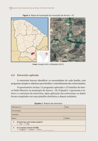 Nayanne Maria Gonçalves Leite & Renato de Oliveira Fernandes
50
Figura 1. Mapa de localização do município de Aurora – CE
Fonte: Google Earth e Wikipédia (2017).
4.2 Entrevista aplicada
A entrevista buscou identificar as necessidades de cada família, com
perguntas simples e objetivas para facilitar o entendimento dos entrevistados.
O questionário incluiu 13 perguntas aplicadas a 23 famílias do bair-
ro Padre Mororó, no município de Aurora – CE. O Quadro 1 apresenta o ro-
teiro e a estrutura da entrevista. Após aplicação das entrevistas, os dados
foram compilados em uma planilha eletrônica e depois avaliados.
Quadro 1. Roteiro de entrevista
Entrevista nº: Data:
Entrevistado:
Endereço:
Bairro: Cidade:
1- O imóvel que você reside é próprio?
( ) Sim ( ) Não
2- Se a resposta anterior foi NÃO,
( ) Alugado ( ) Cedido ( ) Outro ______________
 