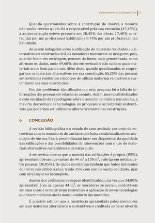 Gerenciamento da Construção Civil 53
Quando questionados sobre a construção do imóvel, a maioria
não soube revelar quem foi o responsável pela sua execução (43,45%),
a autoconstrução esteve presente em 30,45% das obras, 17,40% cons-
truídas por um profissional habilitado e 8,70% por um profissional não
habilitado.
Ao serem indagados sobre a utilização de materiais reciclados ou al-
ternativos na construção civil, os moradores mostraram-se inseguros, pois,
quando falam em reciclagem, pensam da forma mais generalizada, como
afirmam os dados, onde 69,60% dos entrevistados não sabiam quais ma-
teriais eram bons para o uso. Além disso, quando questionados se empre-
gariam os materiais alternativos em sua construção, 65,25% das pessoas
entrevistadas rejeitaram a hipótese de utilizar materiais renováveis e sus-
tentáveis nas suas construções.
Um dos problemas identificados por esta pesquisa foi a falta de in-
formações das pessoas em relação ao assunto. Assim, mesmo alfabetizados
e com veiculação de reportagens sobre o assunto na mídia e nas escolas, a
maioria desconhece as tecnologias, os processos e os materiais sustentá-
veis que poderiam ser utilizados alternativamente nas construções.
6 CONCLUSÃO
A revisão bibliográfica e o estudo de caso avaliado por meio de en-
trevistas com os moradores de um bairro de baixa renda localizado no mu-
nicípio de Aurora, Ceará, possibilitaram fazer um diagnóstico da qualidade
das edificações e das possibilidades de intervenções com o uso de mate-
riais alternativos sustentáveis e de baixo custo.
A entrevista mostra que a maioria das edificações é própria (83%),
apresentando áreas que variam de 44 m² a 150 m², e abriga em média qua-
tro pessoas (30,05%). Os dados mostraram também que todos habitantes
do bairro são alfabetizados, tendo 35% com ensino médio concluído, mas
com nível superior incompleto.
Apesar dos problemas de espaço identificados, uma vez que 34,08%
apresentam área de apenas 44 m², os moradores se sentem confortáveis
em suas casas e se mostraram resistentes à aplicação de novas tecnologias
que visem melhorar ainda mais o conforto das moradias.
É possível estimar que a resistência apresentada pelos moradores
em usar materiais alternativos e sustentáveis é creditada ao baixo nível de
 