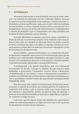 Sabrina Câmara de Morais & Jefferson Luiz Alves Marinho
58
1 INTRODUÇÃO
No mundo empresarial, as transformações ocorrem de forma contí-
nua, e na indústria da construção civil não é diferente. Todavia, para que
as empresas possam acompanhar essas mudanças, é preciso ter, como co-
laboradores, pessoas qualificadas e aptas para inovar e oferecer qualidade
em seus produtos e serviços. Segundo Limmer (1997), o fato que tem leva-
do empresários do ramo da construção civil a investirem em planejamento
e controle da produção é que os consumidores não estão satisfeitos com
produtos de baixa qualidade a preços elevados.
A grande dificuldade em garantir redução de custos e qualidade sa-
tisfatória está nas características próprias dessa indústria. Entre elas po-
dem-se citar o fato de o produto ser fabricado dentro do próprio canteiro
de obras, na maioria das vezes a céu aberto; o emprego relevante de recur-
sos humanos e o desperdício de materiais, causado por intempéries e erros
de execução e/ou de planejamento.
Nesse contexto, o gerenciamento passa a ser considerado um gran-
de diferencial competitivo nesse processo de transformação, pois o gestor,
mediante seus conhecimentos e habilidades, tem papel relevante na orga-
nização, com o propósito de preservar o crescimento e a interação produti-
va das diversas partes, diminuindo o risco geral de fracasso.
O planejamento é de grande importância, pois está relacionado
aos processos de decisão. Para que os objetivos de uma empresa sejam
alcançados, o ponto-chave é harmonizar recursos físicos e financeiros,
compatibilizando-os com prazos e custos. O planejamento quantitativo e
qualitativo possibilitará que o cliente receba o material no momento certo,
com as quantidades corretas e dentro das especificações desejadas (BURT;
PINKERTON, 1996).
Nos dias atuais, têm surgido vários processos e ferramentas de pla-
nejamento e controle da produção que auxiliam gestores de empresas da
construção civil, porém, o que se constata ainda é que muitas empresas
não valorizam o planejamento anterior ao início da etapa de execução, e
preferem tomar decisões baseadas na experiência adquirida por engenhei-
ros e mestres ao longo dos anos.
Com tudo o que foi exposto acima, este trabalho tem como objetivo
avaliar em construtoras atuantes na região do Cariri como se dá o processo
de planejamento de obras nessas empresas.
 