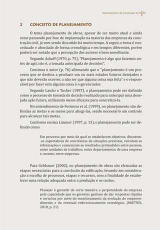 Gerenciamento da Construção Civil 59
2 CONCEITO DE PLANEJAMENTO
O tema planejamento de obras, apesar de ser muito atual e ainda
estar passando por fase de implantação na maioria das empresas da cons-
trução civil, já vem sendo discutido há muito tempo. A seguir, o tema é con-
ceituado e abordado de forma cronológica e em tempos diferentes, porém
poderá ser notado que a percepção dos autores é bem semelhante.
Segundo Ackoff (1970, p. 75), “Planejamento é algo que fazemos an-
tes de agir, isto é, a tomada antecipada de decisões”.
Continua o autor (p. 76) afirmando que o “planejamento é um pro-
cesso que se destina a produzir um ou mais estados futuros desejados e
que não deverão ocorrer, a não ser que alguma coisa seja feita” e o respon-
sável por fazer esta alguma coisa é o gerenciador.
Segundo Laufer e Tucker (1987), o planejamento pode ser definido
como o processo de tomada de decisão realizado para antecipar uma dese-
jada ação futura, utilizando meios eficazes para concretizá-la.
No entendimento de Formoso et al. (1999), no planejamento são de-
finidas as metas e os meios para atingi-las, sendo necessário um controle
para alcançar tais metas.
Conforme ensina Limmer (1997, p. 15), o planejamento pode ser de-
finido como
Um processo por meio do qual se estabelecem objetivos, discutem-
-se expectativas de ocorrências de situações previstas, veiculam-se
informações e comunicam-se resultados pretendidos entre pessoas,
entre unidades de trabalhos, entre departamentos de uma empresa
e, mesmo, entre empresas.
Para Gehbauer (2002), no planejamento de obras são elencadas as
etapas necessárias para a conclusão da edificação, levando em considera-
ção a escolha de processos, etapas e recursos, com a finalidade de estabe-
lecer uma relação adequada entre a produção e os custos.
Planejar é garantir de certa maneira a perpetuidade da empresa
pela capacidade que os gerentes ganham de dar respostas rápidas
e certeiras por meio do monitoramento da evolução do empreen-
dimento e do eventual redirecionamento estratégico. (MATTOS,
2010, p. 21)
 