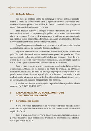 Sabrina Câmara de Morais & Jefferson Luiz Alves Marinho
64
4.5 Linha de Balanço
Por meio do método Linha de Balanço, procura-se calcular correta-
mente o ritmo de trabalho mediante o agendamento das atividades, evi-
tando-se a interrupção da sua realização. Como consequência consegue-se
aproveitar ao máximo todos os recursos.
Esse método fornece a relação quantidade/tempo dos processos
construtivos através da representação gráfica de retas em um sistema de
eixos cartesianos. O eixo vertical representa a unidade de construção de
repetição, e o eixo horizontal, o tempo, no qual, em um instante de tempo,
haverá certa quantidade de unidades produzidas.
No gráfico gerado, cada reta representa uma atividade e a inclinação
da reta indica o ritmo de execução dessas atividades.
Algumas vezes ocorre o cruzamento dessas retas, que é ocasionado
pela discrepância nos ritmos de execução dos processos produtivos. Esse
acontecimento indica que existem atividades que possuem ritmo de pro-
dução mais lento que os processos subsequentes. Esta situação significa
um atraso na produção devido à diferença entre esses ritmos.
Para o caso em que o ocorre o cruzamento de atividades, existem
duas soluções. Uma delas é o aumento do ritmo de produção da atividade
mais lenta, resultando na linha de balanço de programação paralela. A se-
gunda alternativa é diminuir a produção ou até mesmo suspender a ativi-
dade de maior ritmo, até a obtenção de maiores intervalos de tempo entre
as tarefas, conhecida como programação não paralela.
A melhor escolha entre as soluções dependerá da disponibilidade de
recursos (MENDES JÚNIOR, 1999).
5 CARACTERIZAÇÃO DO PLANEJAMENTO DE
CONSTRUTORAS DA REGIÃO
5.1 Considerações iniciais
Neste tópico são apresentados os resultados obtidos pela análise do
questionário aplicado com funcionários de seis construtoras atuantes na
região do Cariri.
Com a intenção de preservar a imagem das construtoras, optou-se
por não revelar os seus nomes neste trabalho. As empresas serão identifi-
cadas por letras de A a F.
 