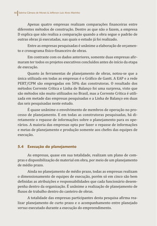 Sabrina Câmara de Morais & Jefferson Luiz Alves Marinho
66
Apenas quatro empresas realizam comparações financeiras entre
diferentes métodos de construção. Dentre as que não o fazem, a empresa
D explica que não realiza a comparação quando a obra segue o padrão de
outras obras já executadas, nas quais o estudo já foi realizado.
Entre as empresas pesquisadas é unânime a elaboração de orçamen-
to e cronograma físico-financeiro de obras.
Em contraste com os dados anteriores, somente duas empresas afir-
maram ter todos os projetos executivos concluídos antes do início da etapa
de execução.
Quanto às ferramentas de planejamento de obras, notou-se que a
única utilizada em todas as empresas é o Gráfico de Gantt. A EAP e a rede
PERT/CPM são empregadas em 50% das construtoras. O resultado dos
métodos Corrente Crítica e Linha de Balanço foi uma surpresa, visto que
são métodos não muito utilizados no Brasil, mas a Corrente Crítica é utili-
zada em metade das empresas pesquisadas e a Linha de Balanço em duas
das seis pesquisadas neste estudo.
É quase unânime o envolvimento de membros de operação no pro-
cesso de planejamento. E em todas as construtoras pesquisadas, há di-
retamente o repasse de informações sobre o planejamento para os ope-
rários. A maioria das empresas opta por fazer o repasse de informações
e metas de planejamento e produção somente aos chefes das equipes de
execução.
5.4 Execução do planejamento
As empresas, quase em sua totalidade, realizam um plano de com-
pras e disponibilização de material em obra, por meio de um planejamento
de médio prazo.
Ainda no planejamento de médio prazo, todas as empresas realizam
o dimensionamento de equipes de execução, porém só em cinco são bem
definidas as atribuições e responsabilidades que cada funcionário desem-
penha dentro da organização. É unânime a realização de planejamento de
fluxos de trabalho dentro do canteiro de obras.
A totalidade das empresas participantes desta pesquisa afirma rea-
lizar planejamento de curto prazo e o acompanhamento entre planejado
versus executado durante a execução do empreendimento.
 