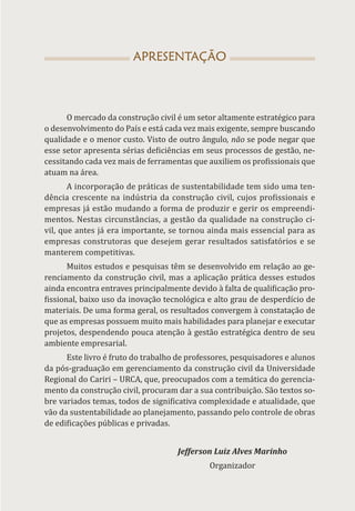 APRESENTAÇÃO
O mercado da construção civil é um setor altamente estratégico para
o desenvolvimento do País e está cada vez mais exigente, sempre buscando
qualidade e o menor custo. Visto de outro ângulo, não se pode negar que
esse setor apresenta sérias deficiências em seus processos de gestão, ne-
cessitando cada vez mais de ferramentas que auxiliem os profissionais que
atuam na área.
A incorporação de práticas de sustentabilidade tem sido uma ten-
dência crescente na indústria da construção civil, cujos profissionais e
empresas já estão mudando a forma de produzir e gerir os empreendi-
mentos. Nestas circunstâncias, a gestão da qualidade na construção ci-
vil, que antes já era importante, se tornou ainda mais essencial para as
empresas construtoras que desejem gerar resultados satisfatórios e se
manterem competitivas.
Muitos estudos e pesquisas têm se desenvolvido em relação ao ge-
renciamento da construção civil, mas a aplicação prática desses estudos
ainda encontra entraves principalmente devido à falta de qualificação pro-
fissional, baixo uso da inovação tecnológica e alto grau de desperdício de
materiais. De uma forma geral, os resultados convergem à constatação de
que as empresas possuem muito mais habilidades para planejar e executar
projetos, despendendo pouca atenção à gestão estratégica dentro de seu
ambiente empresarial.
Este livro é fruto do trabalho de professores, pesquisadores e alunos
da pós-graduação em gerenciamento da construção civil da Universidade
Regional do Cariri – URCA, que, preocupados com a temática do gerencia-
mento da construção civil, procuram dar a sua contribuição. São textos so-
bre variados temas, todos de significativa complexidade e atualidade, que
vão da sustentabilidade ao planejamento, passando pelo controle de obras
de edificações públicas e privadas.
Jefferson Luiz Alves Marinho
Organizador
 