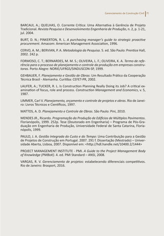 Gerenciamento da Construção Civil 71
BARCAUI, A.; QUELHAS, O. Corrente Crítica: Uma Alternativa à Gerência de Projeto
Tradicional. Revista Pesquisa e Desenvolvimento Engenharia de Produção, n. 2, p. 1-21,
jul. 2004.
BURT, D. N.; PINKERTON, R. L. A purchasing manager’s guide to strategic proactive
procurement. Amacom: American Management Association, 1996.
CERVO, A. M.; BERVIAN, P. A. Metodologia da Pesquisa. 5. ed. São Paulo: Prentice Hall,
2002. 242 p.
FORMOSO, C. T.; BERNARDES, M. M. S.; OLIVEIRA, L. F.; OLIVEIRA, K. A. Termo de refe-
rência para o processo de planejamento e controle da produção em empresas constru-
toras. Porto Alegre: NORIE/UFRGS/SINDUSCON-SP, 1999.
GEHBAUER, F. Planejamento e Gestão de Obras: Um Resultado Prático da Cooperação
Técnica Brasil - Alemanha. Curitiba: CEFET-PR, 2002.
LAUFER, A.; TUCKER, R. L. Is Construction Planning Really Doing its Job? A critical ex-
amination of focus, role and process. Construction Management and Economics, v. 5,
1987.
LIMMER, Carl V. Planejamento, orçamento e controle de projetos e obras. Rio de Janei-
ro: Livros Técnicos e Científicos, 1997.
MATTOS, A. D. Planejamento e Controle de Obras. São Paulo: Pini, 2010.
MENDES JR., Ricardo. Programação da Produção de Edifícios de Múltiplos Pavimentos.
Florianópolis, 1999. 252p. Tese (Doutorado em Engenharia) – Programa de Pós-Gra-
duação em Engenharia de Produção, Universidade Federal de Santa Catarina, Floria-
nópolis, 1999.
PAULO, J. A. Gestão Integrada do Custo e do Tempo: Uma Contribuição para a Gestão
de Projetos de Construção em Portugal. 2007. 291 f. Dissertação (Mestrado) – Univer-
sidade Aberta, Lisboa, 2007. Disponível em: <http://hdl.handle.net/10400.2/1444>
PROJECT MANAGEMENT INSTITUTE - PMI. A Guide to the Project Management Body
of Knowledge (PMBoK). 4. ed. PMI Standard – ANSI, 2008.
VARGAS, R. V. Gerenciamento de projetos: estabelecendo diferenciais competitivos.
Rio de Janeiro: Brasport, 2016.
 
