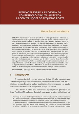 REFLEXÕES SOBRE A FILOSOFIA DA
CONSTRUÇÃO ENXUTA APLICADA
ÀS CONSTRUÇÕES DE PEQUENO PORTE
Klayrton Rommel Santos Ferreira1
RESUMO: Mesmo sendo a maior provedora de empregos diretos e indiretos, a
construção civil ocupa lugar de destaque junto aos outros setores industriais no
que se refere ao desperdício de matéria-prima, mão de obra e tempo. Devido a
essa forte realidade, vários esforços são somados na tentativa de minimizar tama-
nha perda. Atualmente muitas empresas estão discutindo o emprego e os benefí-
cios que novas filosofias podem gerar. Uma delas é a incorporação dos conceitos
da mentalidade enxuta para a construção civil. O desenvolvimento deste trabalho
tem o objetivo de estudar essa nova forma de pensar e a aplicabilidade dos con-
ceitos da Lean Construction nas construções de pequeno porte, assim como outras
ferramentas que podem auxiliar a concretização dos três principais resultados es-
perados: a entrega do produto no prazo, a redução do desperdício e a maximização
do valor. Verificou-se que as empresas que já detêm domínio dessa ferramenta
conseguem melhores resultados na gestão dos profissionais e dos insumos e, con-
sequentemente, acúmulo de lucros. Contudo, um dos problemas encontrados para
a implantação dessa filosofia é a dificuldade de transmitir e sedimentar seus con-
ceitos de mudança de pensamento de como se deve planejar e executar tarefas.
Palavras-chave: Construção enxuta. Gerenciamento. Planejamento.
1 INTRODUÇÃO
A construção civil vem, ao longo da última década, passando por
transformações significativas em seus processos construtivos com a fina-
lidade de sempre buscar a melhor qualidade pelo menor preço, em função
de um mercado altamente competitivo e, hoje, criterioso.
Desta forma, o setor está iniciando a aplicação dos princípios da
Lean Thinking (Mentalidade Enxuta2
), que, para o setor, foi batizada de
1
Tecnólogo da Construção Civil (Habilitação em Edifícios) e Especialista em Gerenciamento
da Construção da Civil pela Universidade Regional do Cariri – URCA. Graduando em Enge-
nheira Civil pela Faculdade Paraíso do Ceará – FAP. E-mail: klarommel@hotmail.com
2
“A mentalidade enxuta é uma forma de especificar valor, alinhar a criação de valor na me-
lhor sequência das ações, realizar essas atividades sem interrupção toda vez que alguém
as solicita e realizá-las de forma cada vez mais eficaz. Em suma, o pensamento é enxuto
 