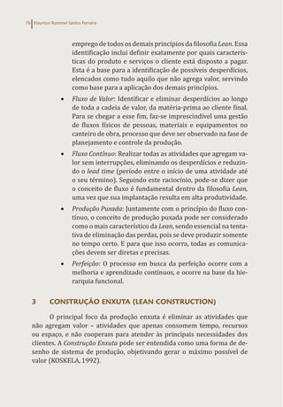Klayrton Rommel Santos Ferreira
76
emprego de todos os demais princípios da filosofia Lean. Essa
identificação inclui definir exatamente por quais caracterís-
ticas do produto e serviços o cliente está disposto a pagar.
Esta é a base para a identificação de possíveis desperdícios,
elencados como tudo aquilo que não agrega valor, servindo
como base para a aplicação dos demais princípios.
• Fluxo de Valor: Identificar e eliminar desperdícios ao longo
de toda a cadeia de valor, da matéria-prima ao cliente final.
Para se chegar a esse fim, faz-se imprescindível uma gestão
de fluxos físicos de pessoas, materiais e equipamentos no
canteiro de obra, processo que deve ser observado na fase de
planejamento e controle da produção.
• Fluxo Contínuo: Realizar todas as atividades que agregam va-
lor sem interrupções, eliminando os desperdícios e reduzin-
do o lead time (período entre o início de uma atividade até
o seu término). Seguindo este raciocínio, pode-se dizer que
o conceito de fluxo é fundamental dentro da filosofia Lean,
uma vez que sua implantação resulta em alta produtividade.
• Produção Puxada: Juntamente com o princípio do fluxo con-
tínuo, o conceito de produção puxada pode ser considerado
como o mais característico da Lean, sendo essencial na tenta-
tiva de eliminação das perdas, pois se deve produzir somente
no tempo certo. E para que isso ocorra, todas as comunica-
ções devem ser diretas e precisas.
• Perfeição: O processo em busca da perfeição ocorre com a
melhoria e aprendizado contínuos, e ocorre na base da hie-
rarquia funcional.
3 CONSTRUÇÃO ENXUTA (LEAN CONSTRUCTION)
O principal foco da produção enxuta é eliminar as atividades que
não agregam valor – atividades que apenas consomem tempo, recursos
ou espaço, e não cooperam para atender às principais necessidades dos
clientes. A Construção Enxuta pode ser entendida como uma forma de de-
senho de sistema de produção, objetivando gerar o máximo possível de
valor (KOSKELA,1992).
 
