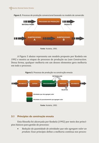 Klayrton Rommel Santos Ferreira
78
Figura 2. Processo de produção convencional baseado no modelo de conversão
Fonte: Koskela, 1992.
A Figura 3 abaixo representa um modelo proposto por Koskela em
1992 e mostra as etapas do processo de produção na Lean Construction.
Dessa forma, qualquer melhoria em um desses elementos gera melhoria
em todo o processo.
Figura 3. Processo de produção na construção enxuta
Fonte: Koskela, 1992.
3.1 Princípios da construção enxuta
Esta filosofia foi alicerçada por Koskela (1992) por meio dos princí-
pios básicos para gestão de processo:
• Redução da quantidade de atividades que não agregam valor ao
produto: Esse princípio define a melhoria contínua nos proces-
 