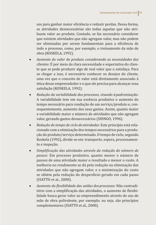 Gerenciamento da Construção Civil 79
sos para ganhar maior eficiência e reduzir perdas. Dessa forma,
as atividades desnecessárias são todas aquelas que não atri-
buem valor ao produto. Contudo, se faz necessário considerar
que existem atividades que não agregam valor, mas não podem
ser eliminadas por serem fundamentais para a eficiência de
todo o processo, como, por exemplo, o treinamento da mão de
obra (KOSKELA, 1992).
• Aumento do valor do produto considerando as necessidades dos
clientes: É por meio da clara necessidade e expectativa do clien-
te que se pode produzir algo de real valor que o satisfaça. Para
se chegar a isso, é necessário conhecer os desejos do cliente,
uma vez que o conceito de valor está diretamente associado à
ótica desse empreendedor e o que ele precisa para alcançar essa
satisfação (KOSKELA, 1992).
• Redução da variabilidade dos processos, visando àpadronização:
A variabilidade tem em sua essência produtiva o aumento do
tempo necessário para condução de um serviço/produto e, con-
sequentemente, aumento dos seus gastos. Assim, quanto maior
a variabilidade maior o número de atividades que não agregam
valor, gerando gastos desnecessários (SHINGO, 1996).
• Redução do tempo de ciclo deatividades: Este princípio está rela-
cionado com a otimização dos tempos necessários para a produ-
ção do produto/serviço determinado. O tempo de ciclo, segundo
Koskela (1992), divide-se em: transporte, espera, processamen-
to e inspeção.
• Simplificação das atividades através da redução do número de
passos: Em processo produtivo, quanto menor o número de
passos de uma atividade maior o resultado e menor o custo. A
melhoria no rendimento se dá pela redução ou eliminação das
atividades que não agregam valor, e a minimização do custo
se obtém pela redução do desperdício gerado em cada passo
(ISATTO et al., 2000).
• Aumento da flexibilidade das saídas dosprocessos: Não contradi-
tório com a simplificação das atividades, o aumento de flexibi-
lidade busca gerar valor ao empreendimento através do uso de
mão de obra polivalente, por exemplo; ou seja, são princípios
complementares (ISATTO et al., 2000).
 