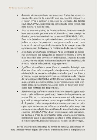 Klayrton Rommel Santos Ferreira
80
• Aumento da transparência dos processos: O objetivo desse en-
sinamento, através do aumento das informações disponíveis,
é evitar erros e agilizar o processo de execução das tarefas
(KOSKELA, 1992). Também pode ser utilizado como ferramenta
para motivar a mão de obra.
• Foco do controle global, de forma sistêmica: Com um controle
bem estruturado, pode-se não só identificar, mas corrigir os
desvios que iriam interferir no processo (FERNANDES, 2009).
Esse princípio deve ser aplicado de forma que não venha a pre-
judicar as etapas do processo, como, por exemplo, a hora corre-
ta de se efetuar a inspeção de alvenaria, de forma que se corrija
algum erro sem desfavorecer a continuidade da sua execução.
• Introdução de melhorias contínuas: Após identificar as melho-
rias que podem ser agregadas ao processo de forma a torná-la
mais eficiente, elas devem ser introduzidas. Segundo Koskela
(2000), sempre haverá melhorias que podem ser absorvidas, de
forma a reduzir o desperdício e agregar valor.
• Equilíbrio de melhorias entre fluxo e conversão: Princípio que
deve ser observado na etapa de planejamento, evitando assim
a introdução de novas tecnologias e métodos que iriam lesar o
processo, já que comprometeriam o ensinamento da redução
da variabilidade (KOSKELA, 2000). O autor ainda comenta que,
quanto maior a complexibilidade do processo, maior será o im-
pacto gerado pelas melhorias, assim como os benefícios alcan-
çados pelo controle dos desperdícios.
• Benchmarking: Refere-se a uma forma de aprendizagem apre-
endida pela análise dos produtos já desenvolvidos pelos concor-
rentes. Não se trata de copiar a mesma mecânica de execução
que está sendo aplicada em outras empresas líderes de merca-
do. É preciso conhecer os próprios processos, entender os prin-
cípios que sustentam os métodos praticados pelas empresas
concorrentes e, adaptá-los considerando a realidade da própria
empresa (KOSKELA, 1992). É um princípio que, pela sua nature-
za, destaca a troca de informações entre usuários do processo,
permitindo assim o crescimento coletivo e entre empresas do
mesmo segmento, mediante consultas, estudos ou observação.
Por se tratar de uma mudança na forma de pensar, a construção en-
xuta tem que vencer alguns obstáculos, e um dos maiores é a implantação
 