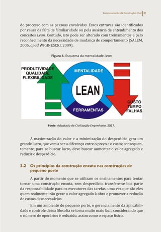 Gerenciamento da Construção Civil 81
do processo com as pessoas envolvidas. Esses entraves são identificados
por causa da falta de familiaridade ou pela ausência de entendimento dos
conceitos Lean. Contudo, isto pode ser alterado com treinamentos e pelo
reconhecimento da necessidade de mudança de comportamento (SALEM,
2005, apud WIGINESCKI, 2009).
Figura 4. Esquema da mentalidade Lean
Fonte: Adaptado de Civilização Engenharia, 2017.
A maximização do valor e a minimização do desperdício gera um
grande lucro, que vem a ser a diferença entre o preço e o custo; consequen-
temente, para se buscar lucro, deve buscar aumentar o valor agregado e
reduzir odesperdício.
3.2 Os princípios da construção enxuta nas construções de
pequeno porte
A partir do momento que se utilizam os ensinamentos para tentar
tornar uma construção enxuta, sem desperdício, transfere-se boa parte
da responsabilidade para os executores das tarefas, uma vez que são eles
quem realmente irão gerar o valor agregado à obra e promover a redução
de custos desnecessários.
Em um ambiente de pequeno porte, o gerenciamento da aplicabili-
dade e controle dessa filosofia se torna muito mais fácil, considerando que
o número de operários é reduzido, assim como o espaço físico.
 