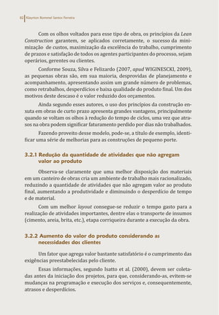 Klayrton Rommel Santos Ferreira
82
Com os olhos voltados para esse tipo de obra, os princípios da Lean
Construction garantem, se aplicados corretamente, o sucesso da mini-
mização de custos, maximização da excelência do trabalho, cumprimento
de prazos e satisfação de todos os agentes participantes do processo, sejam
operários, gerentes ou clientes.
Conforme Souza, Silva e Felizardo (2007, apud WIGINESCKI, 2009),
as pequenas obras são, em sua maioria, desprovidas de planejamento e
acompanhamento, apresentando assim um grande número de problemas,
como retrabalhos, desperdícios e baixa qualidade do produto final. Um dos
motivos deste descaso é o valor reduzido dos orçamentos.
Ainda segundo esses autores, o uso dos princípios da construção en-
xuta em obras de curto prazo apresenta grandes vantagens, principalmente
quando se voltam os olhos à redução do tempo de ciclos, uma vez que atra-
sos na obra podem significar faturamento perdido por dias não trabalhados.
Fazendo proveito desse modelo, pode-se, a título de exemplo, identi-
ficar uma série de melhorias para as construções de pequeno porte.
3.2.1 Redução da quantidade de atividades que não agregam
valor ao produto
Observa-se claramente que uma melhor disposição dos materiais
em um canteiro de obras cria um ambiente de trabalho mais racionalizado,
reduzindo a quantidade de atividades que não agregam valor ao produto
final, aumentando a produtividade e diminuindo o desperdício de tempo
e de material.
Com um melhor layout consegue-se reduzir o tempo gasto para a
realização de atividades importantes, dentre elas o transporte de insumos
(cimento, areia, brita, etc.), etapa corriqueira durante a execução da obra.
3.2.2 Aumento do valor do produto considerando as
necessidades dos clientes
Um fator que agrega valor bastante satisfatório é o cumprimento das
exigências preestabelecidas pelo cliente.
Essas informações, segundo Isatto et al. (2000), devem ser coleta-
das antes da iniciação dos projetos, para que, considerando-as, evitem-se
mudanças na programação e execução dos serviços e, consequentemente,
atrasos e desperdícios.
 