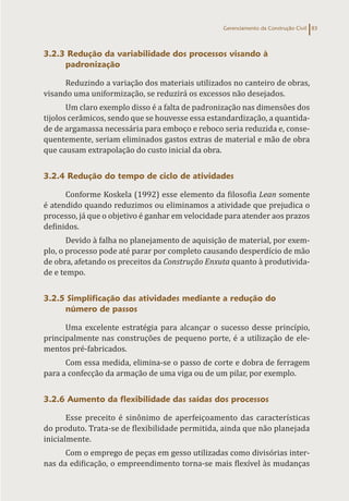 Gerenciamento da Construção Civil 83
3.2.3 Redução da variabilidade dos processos visando à
padronização
Reduzindo a variação dos materiais utilizados no canteiro de obras,
visando uma uniformização, se reduzirá os excessos não desejados.
Um claro exemplo disso é a falta de padronização nas dimensões dos
tijolos cerâmicos, sendo que se houvesse essa estandardização, a quantida-
de de argamassa necessária para emboço e reboco seria reduzida e, conse-
quentemente, seriam eliminados gastos extras de material e mão de obra
que causam extrapolação do custo inicial da obra.
3.2.4 Redução do tempo de ciclo de atividades
Conforme Koskela (1992) esse elemento da filosofia Lean somente
é atendido quando reduzimos ou eliminamos a atividade que prejudica o
processo, já que o objetivo é ganhar em velocidade para atender aos prazos
definidos.
Devido à falha no planejamento de aquisição de material, por exem-
plo, o processo pode até parar por completo causando desperdício de mão
de obra, afetando os preceitos da Construção Enxuta quanto à produtivida-
de e tempo.
3.2.5 Simplificação das atividades mediante a redução do
número de passos
Uma excelente estratégia para alcançar o sucesso desse princípio,
principalmente nas construções de pequeno porte, é a utilização de ele-
mentos pré-fabricados.
Com essa medida, elimina-se o passo de corte e dobra de ferragem
para a confecção da armação de uma viga ou de um pilar, por exemplo.
3.2.6 Aumento da flexibilidade das saídas dos processos
Esse preceito é sinônimo de aperfeiçoamento das características
do produto. Trata-se de flexibilidade permitida, ainda que não planejada
inicialmente.
Com o emprego de peças em gesso utilizadas como divisórias inter-
nas da edificação, o empreendimento torna-se mais flexível às mudanças
 