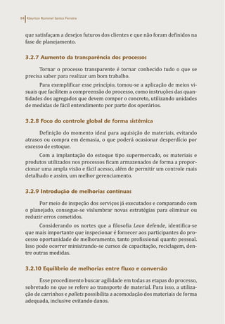 Klayrton Rommel Santos Ferreira
84
que satisfaçam a desejos futuros dos clientes e que não foram definidos na
fase de planejamento.
3.2.7 Aumento da transparência dos processos
Tornar o processo transparente é tornar conhecido tudo o que se
precisa saber para realizar um bom trabalho.
Para exemplificar esse princípio, tomou-se a aplicação de meios vi-
suais que facilitem a compreensão do processo, como instruções das quan-
tidades dos agregados que devem compor o concreto, utilizando unidades
de medidas de fácil entendimento por parte dos operários.
3.2.8 Foco do controle global de forma sistêmica
Definição do momento ideal para aquisição de materiais, evitando
atrasos ou compra em demasia, o que poderá ocasionar desperdício por
excesso de estoque.
Com a implantação do estoque tipo supermercado, os materiais e
produtos utilizados nos processos ficam armazenados de forma a propor-
cionar uma ampla visão e fácil acesso, além de permitir um controle mais
detalhado e assim, um melhor gerenciamento.
3.2.9 Introdução de melhorias contínuas
Por meio de inspeção dos serviços já executados e comparando com
o planejado, consegue-se vislumbrar novas estratégias para eliminar ou
reduzir erros cometidos.
Considerando os nortes que a filosofia Lean defende, identifica-se
que mais importante que inspecionar é fornecer aos participantes do pro-
cesso oportunidade de melhoramento, tanto profissional quanto pessoal.
Isso pode ocorrer ministrando-se cursos de capacitação, reciclagem, den-
tre outras medidas.
3.2.10 Equilíbrio de melhorias entre fluxo e conversão
Esse procedimento buscar agilidade em todas as etapas do processo,
sobretudo no que se refere ao transporte de material. Para isso, a utiliza-
ção de carrinhos e pallets possibilita a acomodação dos materiais de forma
adequada, inclusive evitando danos.
 