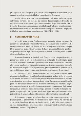 Gerenciamento da Construção Civil 87
produção são uma das principais causas da baixa performance desse setor
quando se refere à produtividade e cumprimento de prazos.
Assim, destaca-se que um planejamento eficiente melhora a pro-
dutividade por meio da redução de atrasos, da realização do trabalho na
sequência construtiva mais lógica, combinando a força de trabalho com o
trabalho disponível, coordenando atividades polivalentes interdependen-
tes, entre outras. Uma das atitudes mais eficazes para a melhoria da produ-
tividade é a excelência no planejamento (BALLARD, 1994).
5 CONSIDERAÇÕES FINAIS
As práticas de gestão fundamentadas nos princípios e métodos da
construção enxuta são totalmente viáveis a qualquer tipo de empreendi-
mento na construção civil, e devem ser aplicadas para tornar mais compe-
titiva a empresa que detém a vontade de fazer uso dessa filosofia, que bus-
ca aperfeiçoar todo o processo de produção, desde a concepção do projeto
até a conclusão da obra.
O ramo da construção civil está ficando mais competitivo com o
passar dos anos, e cabe a cada empresa a utilização de estratégias para
alcançar o sucesso na disputa pelo mercado. As ferramentas da constru-
ção enxuta auxiliam as construtoras para que tenham um maior controle
na produção e na gestão de suprimentos, procurando evitar retrabalhos e
desperdícios que são comuns nesse importante segmento de mercado.
A Construção Enxuta não se baseia na implantação de novas tecnolo-
gias, mas indica ideias e soluções alternativas para a melhoria dos processos
construtivos por meio da racionalização das atividades e otimização dos flu-
xos existentes, necessárias à execução da obra. Assim sendo, essa filosofia
pode ser destacada como uma das melhores soluções para o sistema de ge-
renciamento da construção. Embora pareça ser um processo de fácil imple-
mentação, a aplicação dessa metodologia precisa de muita dedicação, em-
penho e organização, para que os resultados sejam alcançados com sucesso,
pois se trata de uma mudança não somente administrativa, mas cultural.
O bom emprego dos princípios da construção enxuta propostos por
Koskela (1992) proporciona melhoramentos perceptíveis no sistema de
construção das obras. A inserção das ferramentas adotadas neste estudo e
de suas boas práticas é uma maneira de introduzir os elementos basilares
dessa nova filosofia de produção.
 