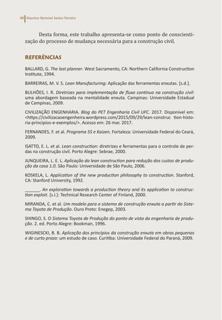 Klayrton Rommel Santos Ferreira
88
Desta forma, este trabalho apresenta-se como ponto de conscienti-
zação do processo de mudança necessária para a construção civil.
REFERÊNCIAS
BALLARD, G. The last planner. West Sacramento, CA: Northern California Construction
Institute, 1994.
BARREIRAS, M. V. S. Lean Manufacturing: Aplicação das ferramentas enxutas. [s.d.].
BULHÕES, I. R. Diretrizes para implementação de fluxo contínuo na construção civil:
uma abordagem baseada na mentalidade enxuta. Campinas: Universidade Estadual
de Campinas, 2009.
CIVILIZAÇÃO ENGENHARIA. Blog do PET Engenharia Civil UFC. 2017. Disponível em:
<https://civilizacaoengenheira.wordpress.com/2015/09/29/lean-construc tion-histo-
ria-principios-e-exemplos/>. Acesso em: 26 mar. 2017.
FERNANDES, F. et al. Programa 5S e Kaizen. Fortaleza: Universidade Federal do Ceará,
2009.
ISATTO, E. L. et al. Lean construction: diretrizes e ferramentas para o controle de per-
das na construção civil. Porto Alegre: Sebrae, 2000.
JUNQUEIRA, L. E. L. Aplicação da lean construction para redução dos custos de produ-
ção da casa 1.0. São Paulo: Universidade de São Paulo, 2006.
KOSKELA, L. Application of the new production philosophy to construction. Stanford,
CA: Stanford University, 1992.
______. An exploration towards a production theory and its application to construc-
tion exploit. [s.l.]: Technical Research Center of Finland, 2000.
MIRANDA, C. et al. Um modelo para o sistema de construção enxuta a partir do Siste-
ma Toyota de Produção. Ouro Preto: Enegep, 2003.
SHINGO, S. O Sistema Toyota de Produção do ponto de vista da engenharia de produ-
ção. 2. ed. Porto Alegre: Bookman, 1996.
WIGINESCKI, B. B. Aplicação dos princípios da construção enxuta em obras pequenas
e de curto prazo: um estudo de caso. Curitiba: Universidade Federal do Paraná, 2009.
 