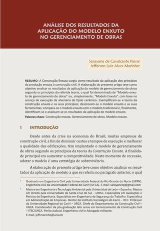 ANÁLISE DOS RESULTADOS DA
APLICAÇÃO DO MODELO ENXUTO
NO GERENCIAMENTO DE OBRAS
Sarayane de Cavalcante Paiva1
Jefferson Luiz Alves Marinho2
RESUMO: A Construção Enxuta surgiu como resultado da aplicação dos princípios
da produção enxuta à construção civil. A elaboração do presente artigo teve como
objetivo analisar os resultados da aplicação do modelo de gerenciamento de obras
segundo os princípios da referida teoria, o qual foi denominado de “Modelo enxu-
to de gerenciamento de obras” ou, simplesmente, “Modelo Enxuto”, com base no
serviço de execução de alvenaria de tijolo cerâmico. Exemplificam-se a teoria da
construção enxuta e os seus princípios; descrevem-se o modelo enxuto e as suas
ferramentas; compara-se o modelo enxuto com o modelo tradicional e, finalmente,
identificam-se e analisam-se os resultados da aplicação do modelo enxuto.
Palavras-chave: Construção enxuta. Gerenciamento de obras. Modelo enxuto.
1 INTRODUÇÃO
Desde antes da crise na economia do Brasil, muitas empresas de
construção civil, a fim de diminuir custos e tempos de execução e melhorar
a qualidade das edificações, têm implantado o modelo de gerenciamento
de obras segundo os princípios da teoria da Construção Enxuta. A finalida-
de principal era aumentar a competitividade. Neste momento de recessão,
adotar o modelo é uma estratégia de sobrevivência.
A elaboração do presente artigo teve como objetivo analisar os resul-
tados da aplicação do modelo a que se referiu no parágrafo anterior, o qual
1
Graduada em Engenharia Civil pela Universidade Federal do Rio Grande do Norte (UFRN).
Engenheira civil da Universidade Federal do Cariri (UFCA). E-mail: sarayanecp@gmail.com
2
Mestre em Engenharia e Tecnologia Ambiental pela Universidad de León – Espanha. Mestre
em Direito pela Universidade de Santa Cruz do Sul – UNISC. Especialista em Avaliações e
Perícias de Engenharia. Especialista em Engenharia de Segurança do Trabalho. Especialista
em Administração de Empresas. Diretor do Instituto Tecnológico do Cariri – ITEC. Professor
da Universidade Regional do Cariri – URCA. Chefe do Departamento da Construção Civil –
URCA. Coordenador da pós-graduação lato sensu em Gerenciamento da Construção Civil
– ITEC/URCA. Perito Judicial. Engenheiro civil e Advogado militante.
E-mail: jeff.marinho@urca.br
 