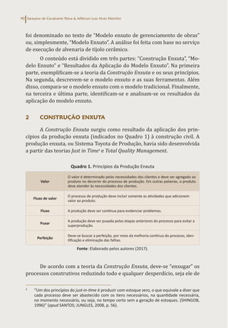 Sarayane de Cavalcante Paiva & Jefferson Luiz Alves Marinho
90
foi denominado no texto de “Modelo enxuto de gerenciamento de obras”
ou, simplesmente, “Modelo Enxuto”. A análise foi feita com base no serviço
de execução de alvenaria de tijolo cerâmico.
O conteúdo está dividido em três partes: “Construção Enxuta”, “Mo-
delo Enxuto” e “Resultados da Aplicação do Modelo Enxuto”. Na primeira
parte, exemplificam-se a teoria da Construção Enxuta e os seus princípios.
Na segunda, descrevem-se o modelo enxuto e as suas ferramentas. Além
disso, compara-se o modelo enxuto com o modelo tradicional. Finalmente,
na terceira e última parte, identificam-se e analisam-se os resultados da
aplicação do modelo enxuto.
2 CONSTRUÇÃO ENXUTA
A Construção Enxuta surgiu como resultado da aplicação dos prin-
cípios da produção enxuta (indicados no Quadro 1) à construção civil. A
produção enxuta, ou Sistema Toyota de Produção, havia sido desenvolvida
a partir das teorias Just in Time3
e Total Quality Management.
Quadro 1. Princípios da Produção Enxuta
Valor
O valor é determinado pelas necessidades dos clientes e deve ser agregado ao
produto no decorrer do processo de produção. Em outras palavras, o produto
deve atender às necessidades dos clientes.
Fluxo de valor
O processo de produção deve incluir somente as atividades que adicionem
valor ao produto.
Fluxo A produção deve ser contínua para evidenciar problemas.
Puxar
A produção deve ser puxada pelas etapas anteriores do processo para evitar a
superprodução.
Perfeição
Deve-se buscar a perfeição, por meio da melhoria contínua do processo, iden-
tificação e eliminação das falhas.
Fonte: Elaborado pelos autores (2017).
De acordo com a teoria da Construção Enxuta, deve-se “enxugar” os
processos construtivos reduzindo todo e qualquer desperdício, seja ele de
3
“Um dos princípios do just-in-time é produzir com estoque zero, o que equivale a dizer que
cada processo deve ser abastecido com os itens necessários, na quantidade necessária,
no momento necessário, ou seja, no tempo certo sem a geração de estoques. (SHINGOB,
1996)” (apud SANTOS; JUNGLES, 2008, p. 56).
 