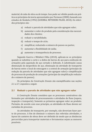 Gerenciamento da Construção Civil 91
material, de mão de obra ou de tempo. Isso pode ser obtido pondo em prá-
tica os princípios da teoria apresentados por Formoso (2000), baseado nos
estudos de Koskela (1992) (GUERRA; MITIDIERI FILHO, 2010). Os referi-
dos princípios são:
a) reduzir a parcela de atividades que não agregam valor;
b) aumentar o valor do produto pela consideração das necessi-
dades dos clientes;
c) reduzir a variabilidade;
d) reduzir o tempo de ciclo;
e) simplificar, reduzindo o número de passos ou partes;
f) aumentar a flexibilidade de saída;
g) aumentar a transparência do processo.
Segundo Guerra e Mitidieri Filho (2010), aplicam-se os princípios
quando se substitui o corte e a dobra de barras de aço para confecção de
armações pela aquisição de aço cortado e dobrado. A substituição causa
diminuição do desperdício de aço, eliminação da atividade de transporte
de barras entre o local de estocagem e a central de armação (princípio da
redução da parcela de atividades que não agregam valor) e simplificação
do processo de produção de armações (princípio da simplificação reduzin-
do o número de passos).
Os princípios da Construção Enxuta são exemplificados nas seções
2.1 a 2.7, expostos a seguir.
2.1 Reduzir a parcela de atividades que não agregam valor
A Construção Enxuta considera que os processos construtivos são
formados por atividades de processamento e atividades de fluxo (espera,
inspeção e transporte). Somente as primeiras agregam valor ao produto.
Portanto, de acordo com esse princípio, as atividades de fluxo devem ser
excluídas do processo.
As atividades de transporte, por exemplo, não deveriam fazer par-
te do processo. A fim de diminuir o número das referidas atividades, o
layout do canteiro de obras deve ser definido de modo que as distâncias
percorridas para transportar materiais e ferramentas sejam as menores
possíveis.
 