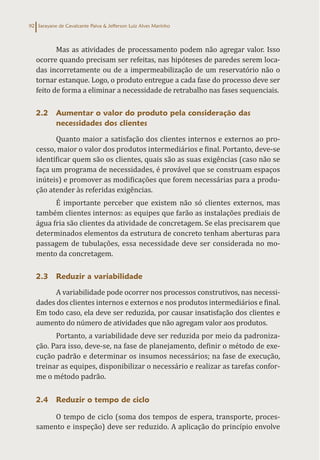 Sarayane de Cavalcante Paiva & Jefferson Luiz Alves Marinho
92
Mas as atividades de processamento podem não agregar valor. Isso
ocorre quando precisam ser refeitas, nas hipóteses de paredes serem loca-
das incorretamente ou de a impermeabilização de um reservatório não o
tornar estanque. Logo, o produto entregue a cada fase do processo deve ser
feito de forma a eliminar a necessidade de retrabalho nas fases sequenciais.
2.2 Aumentar o valor do produto pela consideração das
necessidades dos clientes
Quanto maior a satisfação dos clientes internos e externos ao pro-
cesso, maior o valor dos produtos intermediários e final. Portanto, deve-se
identificar quem são os clientes, quais são as suas exigências (caso não se
faça um programa de necessidades, é provável que se construam espaços
inúteis) e promover as modificações que forem necessárias para a produ-
ção atender às referidas exigências.
É importante perceber que existem não só clientes externos, mas
também clientes internos: as equipes que farão as instalações prediais de
água fria são clientes da atividade de concretagem. Se elas precisarem que
determinados elementos da estrutura de concreto tenham aberturas para
passagem de tubulações, essa necessidade deve ser considerada no mo-
mento da concretagem.
2.3 Reduzir a variabilidade
A variabilidade pode ocorrer nos processos construtivos, nas necessi-
dades dos clientes internos e externos e nos produtos intermediários e final.
Em todo caso, ela deve ser reduzida, por causar insatisfação dos clientes e
aumento do número de atividades que não agregam valor aos produtos.
Portanto, a variabilidade deve ser reduzida por meio da padroniza-
ção. Para isso, deve-se, na fase de planejamento, definir o método de exe-
cução padrão e determinar os insumos necessários; na fase de execução,
treinar as equipes, disponibilizar o necessário e realizar as tarefas confor-
me o método padrão.
2.4 Reduzir o tempo de ciclo
O tempo de ciclo (soma dos tempos de espera, transporte, proces-
samento e inspeção) deve ser reduzido. A aplicação do princípio envolve
 