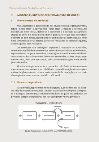Sarayane de Cavalcante Paiva & Jefferson Luiz Alves Marinho
94
3 MODELO ENXUTO DE GERENCIAMENTO DE OBRAS
3.1 Planejamento da produção
O planejamento é desenvolvido nos níveis estratégico (longo prazo),
tático (médio prazo) e operacional (curto prazo), segundo o sistema Last
Planner. No nível inicial, define-se a sequência e a duração das grandes
etapas da obra. No nível intermediário, planeja-se o que será executado
no prazo de dois meses, identificando e eliminando as restrições. No nível
final, determinam-se as tarefas que serão realizadas na semana seguinte,
dentre aquelas sem restrições.
As restrições são limitações impostas à execução de atividades,
como indisponibilidade de recursos necessários (materiais, mão de obra,
equipamentos, projetos executivos e outros) e não conclusão de atividades
antecedentes. Essas limitações devem ser removidas na fase de planeja-
mento tático, para que a produção ocorra sem interrupções e em condi-
ções adequadas.
O método de planejamento a que se fez referência juntamente com
mecanismos para reduzir a variabilidade, como eliminação de restrições
na fase de planejamento tático e maior controle da produção, evita a revi-
são de planos, recorrente no modelo tradicional.
3.2 Processo de produção
Esse modelo, representado no Fluxograma 1, considera não só as ati-
vidades de processamento, mas também as atividades de espera, transpor-
te e inspeção, denominadas atividades de fluxo, as quais são excluídas do
processo sempre que possível, por não agregarem valor à produção.
Fluxograma 1. Modelo Enxuto
Fonte: Adaptado de Koskela (1992, apud FORMOSO, 2002).
 