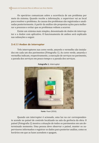 Sarayane de Cavalcante Paiva & Jefferson Luiz Alves Marinho
96
Os operários comunicam sobre a ocorrência de um problema por
meio do sistema. Quando recebe a informação, o supervisor vai ao local
para resolver o problema. As causas dos problemas são registradas e anali-
sadas posteriormente. A partir da análise são propostas ações para melho-
rar o processo e evitar que os problemas voltem a ocorrer.
Existe um sistema mais simples, denominado de Andon de interrup-
tor e o Andon com aplicativo. O funcionamento de ambos será explicado
nas subseções a seguir.
3.4.1.1 Andon de interruptor
Três interruptores nas cores verde, amarelo e vermelho são instala-
dos em cada um dos pavimentos (Fotografia 1). As cores verde, amarela e
vermelha indicam, respectivamente, a execução de serviços no pavimento,
a parada dos serviços em pouco tempo e a parada dos serviços.
Fotografia 1. Interruptor
Fonte: Pavei (2016).
Quando um interruptor é acionado, uma luz na cor corresponden-
te acende no painel de controle localizado na sala da gerência da obra. O
painel (Fotografia 2) mostra a situação de todos os pavimentos em um de-
terminado momento. Uma pessoa deve observar o painel, manter os su-
pervisores informados e registrar os dados para posterior análise, como os
horários em que as luzes acendem e apagam.
 