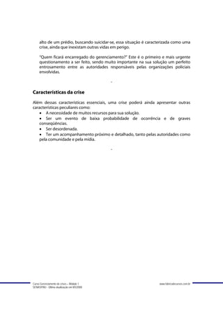 alto de um prédio, buscando suicidar-se, essa situação é caracterizada como uma
     crise, ainda que inexistam outras vidas em perigo.

     “Quem ficará encarregado do gerenciamento?” Este é o primeiro e mais urgente
     questionamento a ser feito, sendo muito importante na sua solução um perfeito
     entrosamento entre as autoridades responsáveis pelas organizações policiais
     envolvidas.

                                             -

Características da crise
Além dessas características essenciais, uma crise poderá ainda apresentar outras
características peculiares como:
   • A necessidade de muitos recursos para sua solução.
   • Ser um evento de baixa probabilidade de ocorrência e de graves
   conseqüências.
   • Ser desordenada.
   • Ter um acompanhamento próximo e detalhado, tanto pelas autoridades como
   pela comunidade e pela mídia.

                                             -




Curso Gerenciamento de crises – Módulo 1                           www.fabricadecursos.com.br
SENASP/MJ - Última atualização em 8/5/2008
 