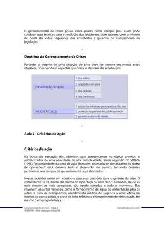 O gerenciamento de crises possui esses pilares como escopo, pois assim pode
conduzir suas técnicas para a resolução dos incidentes, com sucesso, com o mínimo
de perda de vidas, segurança dos envolvidos e garantia do cumprimento da
legislação.

                                             -

Doutrina de Gerenciamento de Crises
Portanto, o gerente de uma situação de crise deve ter sempre em mente esses
objetivos, observando os aspectos que deles se derivam, de acordo com:




                                             -

Aula 2 - Critérios de ação
                                             -

Critérios de ação
Na busca da execução dos objetivos que apresentamos no tópico anterior, o
administrador de uma ocorrência de alta complexidade, ainda segundo DE SOUZA
(1995), “o comandante da cena de ação (também chamado de comandante do teatro
de operações)” está, durante todo o desenrolar do evento, tomando decisões
pertinentes aos campos de gerenciamento aqui abordados.

Nessas ocasiões existe um constante processo decisório para o gerente da crise. O
comandante se vê diante do dilema do tipo “faço ou não faço?”. Decisões, desde as
mais simples às mais complexas, vão sendo tomadas a todo o momento. Elas
envolvem assuntos variados, como o fornecimento de água ou alimentação para os
reféns e para os delinqüentes, atendimento médico de urgência a uma vítima no
interior do ponto crítico, o corte de linha telefônica e fornecimento de eletricidade, até
mesmo o emprego de força.

Curso Gerenciamento de crises – Módulo 2                                www.fabricadecursos.com.br
SENASP/MJ - Última atualização em 8/5/2008
 