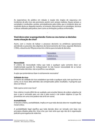 As expectativas do público em relação à reação dos órgãos de segurança em
incidentes de alto risco são previsíveis, porém nem sempre realistas. Quase sempre, a
sociedade é conduzida a aceitar, principalmente pela mídia, que o incidente deva ser
resolvido desta ou daquela maneira, no entanto, desconhecem as estratégias, técnicas
e táticas utilizadas pela polícia, bem como as limitações jurídicas enfrentadas.

                                             -

Você deve estar se perguntando: Como eu vou tomar as decisões
numa situação de crise?
Assim, com o intuito de balizar o processo decisório na ambiência operacional,
atendendo os preceitos dos objetivos do Gerenciamento de Crises, segundo Monteiro
(1994), a doutrina do FBI preconiza três critérios para tomada de decisões.




Necessidade
O critério de necessidade indica que toda e qualquer ação somente deve ser
implementada quando for indispensável. Se não houver necessidade de se tomar
determinadas decisões, não se justifica a sua adoção.

A ação que pretendemos fazer é estritamente necessária?

Validade do risco
O critério da validade do risco estabelece que toda e qualquer ação, tem que levar em
conta, se os riscos dela advindos são compensados pelos resultados. A pergunta que
deve ser feita é:

Vale à pena correr esse risco?

Este critério é muito difícil de ser avaliado, pois envolve fatores de ordem subjetiva (já
que o que é arriscado para um não é para outro) e de ordem objetiva (o que foi
proveitoso em uma crise poderá não sê-lo em outra).

Aceitabilidade
O terceiro critério, aceitabilidade, implica em que toda decisão deve ter respaldo legal,
moral e ético.

A aceitabilidade legal significa que toda decisão deve ser tomada com base nos
princípios ditados pelas leis. Uma crise, por mais séria que seja não dá à organização
policial a prerrogativa de violar leis.


Curso Gerenciamento de crises – Módulo 2                                www.fabricadecursos.com.br
SENASP/MJ - Última atualização em 8/5/2008
 