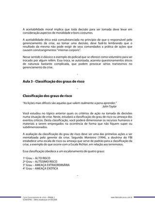 A aceitabilidade moral implica que toda decisão para ser tomada deve levar em
consideração aspectos de moralidade e bons costumes.

A aceitabilidade ética está consubstanciada no princípio de que o responsável pelo
gerenciamento da crise, ao tomar uma decisão, deve fazê-lo lembrando que o
resultado da mesma não pode exigir de seus comandados a prática de ações que
causem constrangimentos “internas corporis”.

Nesse sentido é clássico o exemplo do policial que se oferece como voluntário para ser
trocado por algum refém. Essa troca, se autorizada, acarreta questionamentos éticos
de natureza bastante complicada, que podem provocar sérios transtornos no
gerenciamento da crise.

                                             -

Aula 3 - Classificação dos graus de risco
                                             -

Classificação dos graus de risco
“As lições mais difíceis são aquelas que valem realmente a pena aprender.”
                                                               John Taylor

Você estudou no tópico anterior quais os critérios de ação na tomada de decisões
numa situação de crise. Neste, estudará a classificação do grau de risco ou ameaça dos
eventos críticos. Desta classificação, você poderá dimensionar os recursos humanos e
materiais a serem empregados na ocorrência de forma que não fiquem super ou
subdimensionados.

A avaliação da classificação do grau de risco deve ser uma das primeiras ações a ser
mentalizada pelo gerente da crise. Segundo Monteiro (1994), a doutrina do FBI
estabelece uma escala de risco ou ameaça que serve de padrão para a classificação da
crise, a exemplo do que ocorre com a Escala Richter, em relação aos terremotos.

Essa classificação obedece a um escalonamento de quatro graus:

1º Grau – ALTO RISCO
2º Grau – ALTÍSSIMO RISCO
3° Grau – AMEAÇA EXTRAORDINÁRIA
4° Grau – AMEAÇA EXÓTICA

                                             -




Curso Gerenciamento de crises – Módulo 2                             www.fabricadecursos.com.br
SENASP/MJ - Última atualização em 8/5/2008
 