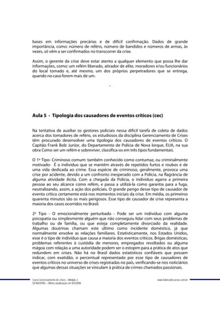 bases em informações precárias e de difícil confirmação. Dados de grande
importância, como: número de reféns, número de bandidos e números de armas, às
vezes, só vêm a ser confirmados no transcorrer da crise.

Assim, o gerente da crise deve estar atento a qualquer elemento que possa lhe dar
informações, como: um refém liberado, atirador de elite, moradores e/ou funcionários
do local tomado e, até mesmo, um dos próprios perpetradores que se entrega,
quando no caso forem mais de um.

                                             -




Aula 5 - Tipologia dos causadores de eventos críticos (cec)

Na tentativa de auxiliar os gestores policiais nessa difícil tarefa de coleta de dados
acerca dos tomadores de reféns, os estudiosos da disciplina Gerenciamento de Crises
têm procurado desenvolver uma tipologia dos causadores de eventos críticos. O
Capitão Frank Bolz Junior, do Departamento de Polícia de Nova Iorque, EUA, na sua
obra Como ser um refém e sobreviver, classifica-os em três tipos fundamentais.

O 1º Tipo- Criminoso comum: também conhecido como contumaz, ou criminalmente
motivado- É o indivíduo que se mantém através de repetidos furtos e roubos e de
uma vida dedicada ao crime. Essa espécie de criminoso, geralmente, provoca uma
crise por acidente, devido a um confronto inesperado com a Polícia, na flagrância de
alguma atividade ilícita. Com a chegada da Polícia, o indivíduo agarra a primeira
pessoa ao seu alcance como refém, e passa a utilizá-la como garantia para a fuga,
neutralizando, assim, a ação dos policiais. O grande perigo desse tipo de causador de
evento crítico certamente está nos momentos iniciais da crise. Em média, os primeiros
quarenta minutos são os mais perigosos. Esse tipo de causador de crise representa a
maioria dos casos ocorridos no Brasil.

2º Tipo - O emocionalmente perturbado - Pode ser um indivíduo com alguma
psicopatia ou simplesmente alguém que não conseguiu lidar com seus problemas de
trabalho ou de família, ou que esteja completamente divorciado da realidade.
Algumas doutrinas chamam este último como incidente doméstico, já que
normalmente envolve as relações familiares. Estatisticamente, nos Estados Unidos,
esse é o tipo de indivíduo que causa a maioria dos eventos críticos. Brigas domésticas,
problemas referentes à custódia de menores, empregados revoltados ou alguma
mágoa com relação a uma autoridade podem ser o estopim para a prática de atos que
redundem em crises. Não há no Brasil dados estatísticos confiáveis que possam
indicar, com exatidão, o percentual representado por esse tipo de causadores de
eventos críticos no universo de crises registradas no país, verificando-se nos noticiários
que algumas dessas situações se vinculam à prática de crimes chamados passionais.

Curso Gerenciamento de crises – Módulo 2                                www.fabricadecursos.com.br
SENASP/MJ - Última atualização em 8/5/2008
 