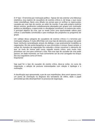 O 3º tipo - O terrorista por motivação política - Apesar de não ostentar uma liderança
estatística, essa espécie de causadores de eventos críticos é, de longe, a que causa
maior estardalhaço. Basta uma olhada nos jornais para se verificar as repercussões
causadas por esse tipo de evento, ao redor do mundo. É que pela própria essência
desses eventos, geralmente cuidadosamente planejados por grupos com motivação
política ou ideológica, a repercussão e a divulgação constituem, na maioria das vezes,
o principal objetivo da crise, que se revela como uma oportunidade valiosa para
críticas a autoridades constituídas e para revelação dos propósitos ou programas do
grupo.

Um subtipo dessa categoria de causadores de eventos críticos é o terrorista por
motivação religiosa. É muito difícil lidar com esse tipo de elemento, porque não pode
haver nenhuma racionalização através do diálogo, o que praticamente inviabiliza as
negociações. Ele não aceita barganhar as suas convicções e crenças. Quase sempre, o
campo de manobra da negociação fica reduzido a tentar convencer o elemento de
que, ao invés de morrer pela causa, naquele evento crítico, seria muito mais
proveitoso sair vivo para continuar a luta. Para esse tipo de causador de crise pode
parecer, em dado momento, ser mais conveniente sair da crise carregado nos braços
dos seus seguidores como um herói.
Importante!


Seja qual for o tipo do causador do evento crítico, deve-se evitar, no curso da
negociação, a adoção de posturas estereotipadas com relação à tipologia e à
motivação.


A classificação aqui apresentada, a par de suas imperfeições, deve servir apenas como
um ponto de orientação na diagnose dos tomadores de reféns, dado o papel
primordial que eles desempenham no processo de negociação.




Curso Gerenciamento de crises – Módulo 2                             www.fabricadecursos.com.br
SENASP/MJ - Última atualização em 8/5/2008
 