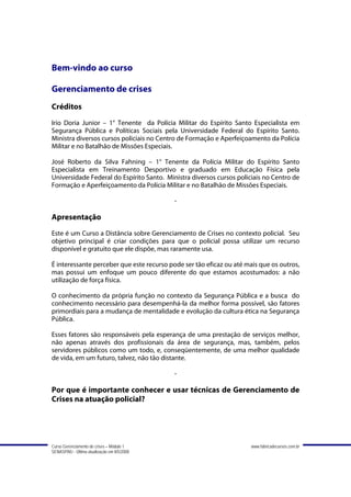 Bem-vindo ao curso

Gerenciamento de crises
Créditos
Irio Doria Junior – 1° Tenente da Polícia Militar do Espírito Santo Especialista em
Segurança Pública e Políticas Sociais pela Universidade Federal do Espírito Santo.
Ministra diversos cursos policiais no Centro de Formação e Aperfeiçoamento da Polícia
Militar e no Batalhão de Missões Especiais.

José Roberto da Silva Fahning – 1° Tenente da Polícia Militar do Espírito Santo
Especialista em Treinamento Desportivo e graduado em Educação Física pela
Universidade Federal do Espírito Santo. Ministra diversos cursos policiais no Centro de
Formação e Aperfeiçoamento da Polícia Militar e no Batalhão de Missões Especiais.

                                             -

Apresentação
Este é um Curso a Distância sobre Gerenciamento de Crises no contexto policial. Seu
objetivo principal é criar condições para que o policial possa utilizar um recurso
disponível e gratuito que ele dispõe, mas raramente usa.

É interessante perceber que este recurso pode ser tão eficaz ou até mais que os outros,
mas possui um enfoque um pouco diferente do que estamos acostumados: a não
utilização de força física.

O conhecimento da própria função no contexto da Segurança Pública e a busca do
conhecimento necessário para desempenhá-la da melhor forma possível, são fatores
primordiais para a mudança de mentalidade e evolução da cultura ética na Segurança
Pública.

Esses fatores são responsáveis pela esperança de uma prestação de serviços melhor,
não apenas através dos profissionais da área de segurança, mas, também, pelos
servidores públicos como um todo, e, conseqüentemente, de uma melhor qualidade
de vida, em um futuro, talvez, não tão distante.

                                             -

Por que é importante conhecer e usar técnicas de Gerenciamento de
Crises na atuação policial?




Curso Gerenciamento de crises – Módulo 1                              www.fabricadecursos.com.br
SENASP/MJ - Última atualização em 8/5/2008
 