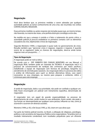 Negociação
Você deve lembrar que, as primeiras medidas a serem adotadas por qualquer
autoridade policial, ao tomar conhecimento de uma crise, são resumidas nos verbos
CONTER, ISOLAR e NEGOCIAR.

Essas primeiras medidas ou ações-resposta são tomadas quase que, ao mesmo tempo,
não havendo, na maioria das vezes, uma perfeita distinção cronológica entre elas.

Na medida em que a ameaça é contida e é feito o isolamento do ponto crítico, a
autoridade policial já procura estabelecer os primeiros contatos com os elementos
causadores da crise, objetivando o início da negociação.

Segundo Monteiro (1994), a negociação é quase tudo no gerenciamento de crises.
Ressalta também que: “gerenciar crises é negociar, negociar e negociar. E quando
ocorre de se esgotarem todas as chances de negociações, deve-se ainda tentar
negociar mais um pouquinho . . .”.

Tipos de Negociação
A negociação pode ser real ou tática.
De acordo com o DPF ROBERTO DAS CHAGAS MONTEIRO, em seu Manual, a
negociação REAL também pode ser chamada de TÉCNICA. A negociação real é o
processo de convencimento de rendição dos criminosos por meios pacíficos,
trabalhando a equipe de negociação com técnicas de psicologia, barganha ou
atendimento de reivindicações razoáveis. Já a negociação tática é o processo de coleta
e análise de informações para suprir as demais alternativas táticas, caso sejam
necessários os seus empregos, ou mesmo para preparar o ambiente, reféns e
criminosos para este emprego.


Negociação
A tarefa de negociação, dada a sua prioridade, não pode ser confiada a qualquer um.
Dela ficará encarregado um policial com treinamento específico, denominado de
negociador.

O negociador tem um papel de grande responsabilidade no processo de
gerenciamento de crises, sendo muitas as suas atribuições. Assim sendo, não pode a
sua função ser desempenhada por qualquer outra pessoa, influente ou não, como já
ocorreram e ocorrem em diversas ocasiões.

Monteiro (1994, p. 45), e De Souza (1995, p. 56), citam em suas obras que:

Faz parte da história policial recente, no Brasil, a utilização de religiosos, psicólogos,
políticos e até secretários de Segurança Pública como negociadores. Tal prática tem-se
revelado inteiramente condenável, com resultados prejudiciais para um eficiente

Curso Gerenciamento de crises – Módulo 3                                www.fabricadecursos.com.br
SENASP/MJ - Última atualização em 08/05/2008
 