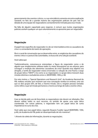gerenciamento dos eventos críticos, e a sua reincidência somente encontra explicação
razoável, no fato de a grande maioria das organizações policiais do país não ser
dotada de uma equipe de negociadores constantemente treinada para essa missão.

Na falta de alguém capacitado para negociar, é comum que muitas organizações
policiais aceitem qualquer um que voluntariamente se apresente para ser negociador.

                                               -



Negociação
O papel mais específico do negociador é o de ser intermediário entre os causadores da
crise e o comandante do teatro de operações.

Ele é o canal de conversação que se desenvolve entre, as exigências dos causadores do
evento crítico e a postura das autoridades, na busca de uma solução aceitável.

Você sabia que:

Tradicionalmente, costumava-se estereotipar a figura do negociador como a de
alguém que simplesmente utilizava todos os meios dissuasórios ao seu alcance, para
conseguir a rendição dos elementos causadores da crise? Quando esse objetivo era
atingido, a tarefa do negociador estava encerrada e a solução da crise ficaria a cargo
do grupo tático (“SWAT”). Era como se as negociações e o grupo tático tivessem duas
missões distintas e excludentes entre si. (MONTEIRO, 1994, p. 46)

Por este motivo, a “Special Operations and Research Unit”, da Academia Nacional do
FBI, realizou estudos que mostram que essa concepção revelou-se errônea, uma vez
que os dois grupos têm, de fato, a mesma missão, isto é, resgatar pessoas tomadas
como reféns e que tal missão permanece a mesma ao longo de todo o evento crítico.

                                               -

Negociação
Caso se decida pelo uso de força letal, os negociadores não devem ser afastados. Eles
devem utilizar todos os seus recursos, no sentido de apoiar uma ação tática
coordenada. Em outras palavras, o negociador tem um papel tático de suma
importância no curso da crise.

Você sabia que esse papel tático, segundo Dwayne Fuselier (apud MONTEIRO, 1994,
p.46), da Academia do FBI, pode ser desempenhado de três maneiras?

1.Através da coleta de informações, durante as negociações;


Curso Gerenciamento de crises – Módulo 3                             www.fabricadecursos.com.br
SENASP/MJ - Última atualização em 08/05/2008
 